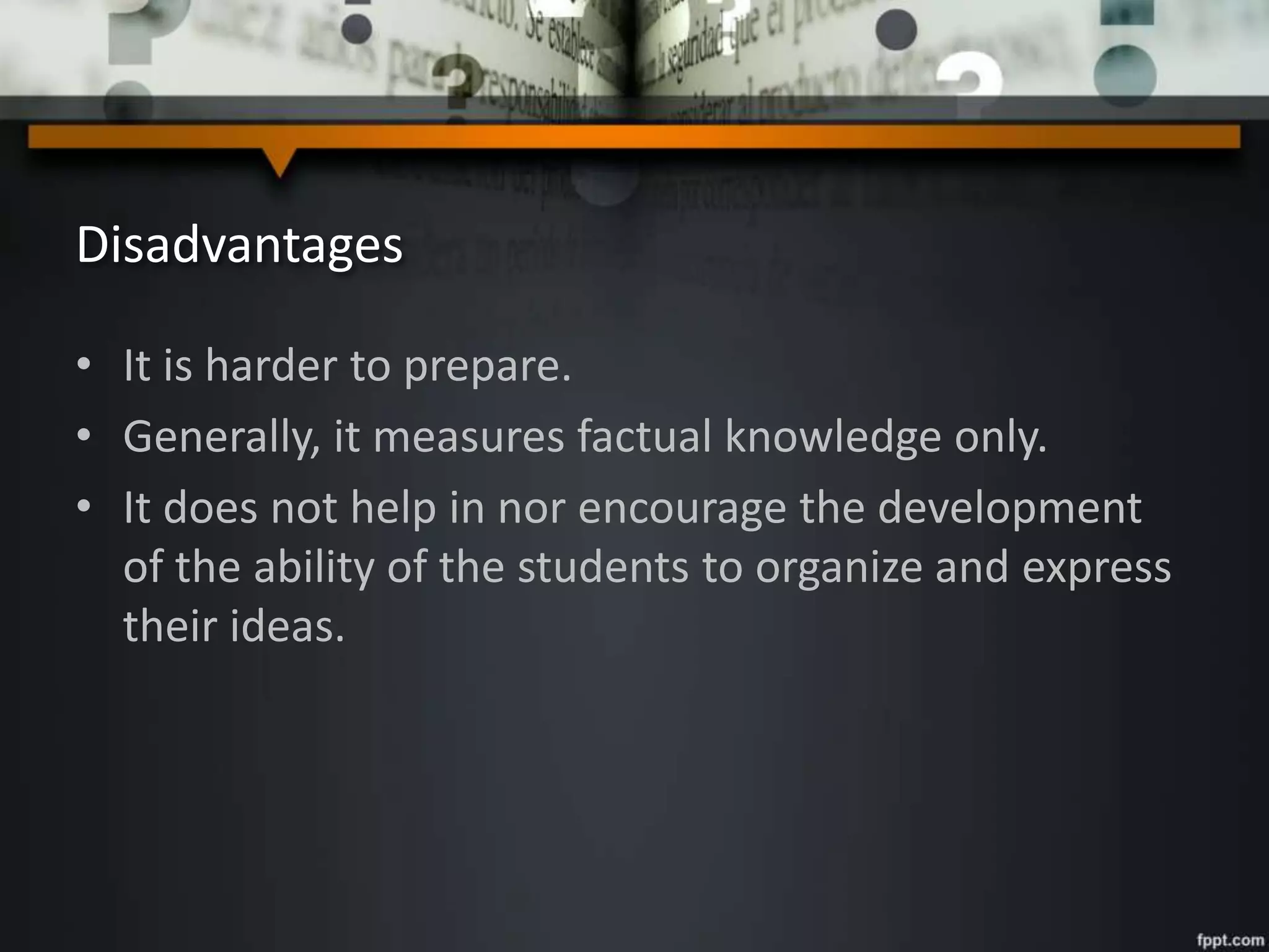 Disadvantages
• It is harder to prepare.
• Generally, it measures factual knowledge only.
• It does not help in nor encourage the development
of the ability of the students to organize and express
their ideas.
 