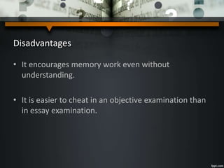 Disadvantages
• It encourages memory work even without
understanding.
• It is easier to cheat in an objective examination than
in essay examination.
 