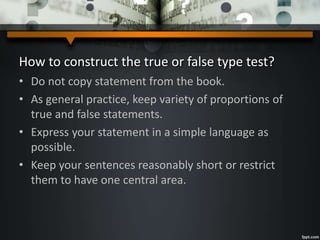 How to construct the true or false type test?
• Do not copy statement from the book.
• As general practice, keep variety of proportions of
true and false statements.
• Express your statement in a simple language as
possible.
• Keep your sentences reasonably short or restrict
them to have one central area.
 