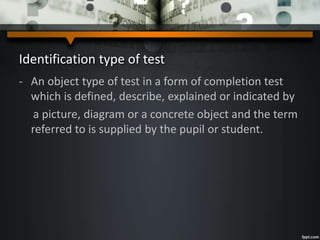 Identification type of test
- An object type of test in a form of completion test
which is defined, describe, explained or indicated by
a picture, diagram or a concrete object and the term
referred to is supplied by the pupil or student.
 