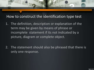 How to construct the identification type test
1. The definition, description or explanation of the
term may be given by means of phrase or
incomplete statement if its not indicated by a
picture, diagram or complete object.
2. The statement should also be phrased that there is
only one response.
 