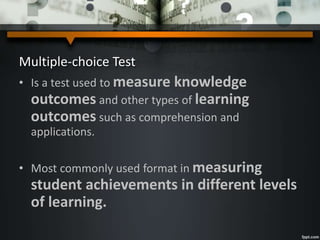 Multiple-choice Test
• Is a test used to measure knowledge
outcomes and other types of learning
outcomes such as comprehension and
applications.
• Most commonly used format in measuring
student achievements in different levels
of learning.
 