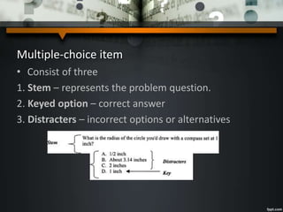 Multiple-choice item
• Consist of three
1. Stem – represents the problem question.
2. Keyed option – correct answer
3. Distracters – incorrect options or alternatives
 