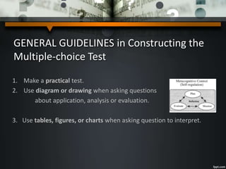 GENERAL GUIDELINES in Constructing the
Multiple-choice Test
1. Make a practical test.
2. Use diagram or drawing when asking questions
about application, analysis or evaluation.
3. Use tables, figures, or charts when asking question to interpret.
 
