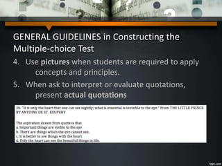 GENERAL GUIDELINES in Constructing the
Multiple-choice Test
4. Use pictures when students are required to apply
concepts and principles.
5. When ask to interpret or evaluate quotations,
present actual quotations
 
