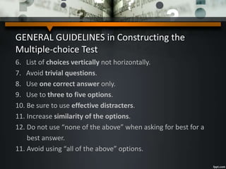 GENERAL GUIDELINES in Constructing the
Multiple-choice Test
6. List of choices vertically not horizontally.
7. Avoid trivial questions.
8. Use one correct answer only.
9. Use to three to five options.
10. Be sure to use effective distracters.
11. Increase similarity of the options.
12. Do not use “none of the above” when asking for best for a
best answer.
11. Avoid using “all of the above” options.
 