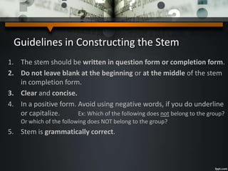 Guidelines in Constructing the Stem
1. The stem should be written in question form or completion form.
2. Do not leave blank at the beginning or at the middle of the stem
in completion form.
3. Clear and concise.
4. In a positive form. Avoid using negative words, if you do underline
or capitalize. Ex: Which of the following does not belong to the group?
Or which of the following does NOT belong to the group?
5. Stem is grammatically correct.
 
