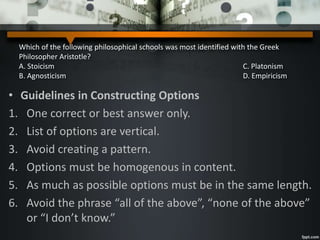 Which of the following philosophical schools was most identified with the Greek
Philosopher Aristotle?
A. Stoicism C. Platonism
B. Agnosticism D. Empiricism
• Guidelines in Constructing Options
1. One correct or best answer only.
2. List of options are vertical.
3. Avoid creating a pattern.
4. Options must be homogenous in content.
5. As much as possible options must be in the same length.
6. Avoid the phrase “all of the above”, “none of the above”
or “I don’t know.”
 