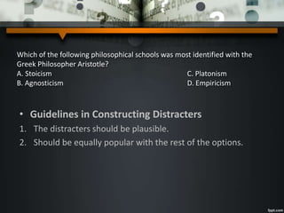Which of the following philosophical schools was most identified with the
Greek Philosopher Aristotle?
A. Stoicism C. Platonism
B. Agnosticism D. Empiricism
• Guidelines in Constructing Distracters
1. The distracters should be plausible.
2. Should be equally popular with the rest of the options.
 