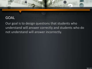 GOAL
Our goal is to design questions that students who
understand will answer correctly and students who do
not understand will answer incorrectly.
 