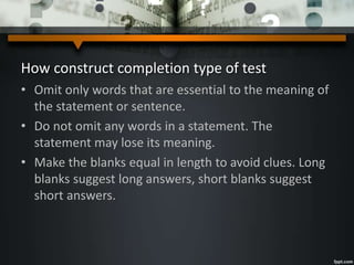 How construct completion type of test
• Omit only words that are essential to the meaning of
the statement or sentence.
• Do not omit any words in a statement. The
statement may lose its meaning.
• Make the blanks equal in length to avoid clues. Long
blanks suggest long answers, short blanks suggest
short answers.
 