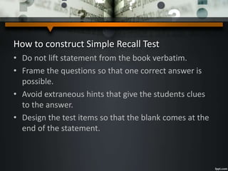 How to construct Simple Recall Test
• Do not lift statement from the book verbatim.
• Frame the questions so that one correct answer is
possible.
• Avoid extraneous hints that give the students clues
to the answer.
• Design the test items so that the blank comes at the
end of the statement.
 