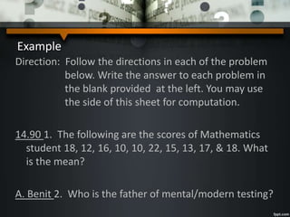 Example
Direction: Follow the directions in each of the problem
below. Write the answer to each problem in
the blank provided at the left. You may use
the side of this sheet for computation.
14.90 1. The following are the scores of Mathematics
student 18, 12, 16, 10, 10, 22, 15, 13, 17, & 18. What
is the mean?
A. Benit 2. Who is the father of mental/modern testing?
 