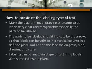 How to construct the labeling type of test
• Make the diagram, map, drawing or picture to be
labels very clear and recognizable especially the
parts to be labeled.
• The parts to be labeled should indicate by the arrows
so that labels can be written in a vertical column in a
definite place and not on the face the diagram, map,
drawing or picture.
• Labeling can be matching type of test if the labels
with some extras are given.
 