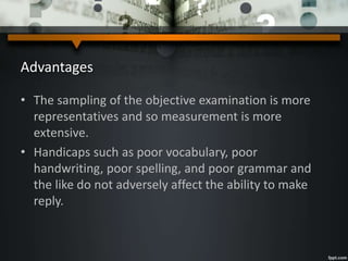 Advantages
• The sampling of the objective examination is more
representatives and so measurement is more
extensive.
• Handicaps such as poor vocabulary, poor
handwriting, poor spelling, and poor grammar and
the like do not adversely affect the ability to make
reply.
 