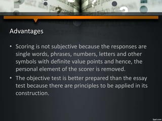 Advantages
• Scoring is not subjective because the responses are
single words, phrases, numbers, letters and other
symbols with definite value points and hence, the
personal element of the scorer is removed.
• The objective test is better prepared than the essay
test because there are principles to be applied in its
construction.
 