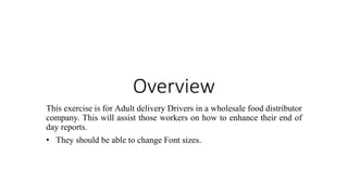 Overview
This exercise is for Adult delivery Drivers in a wholesale food distributor
company. This will assist those workers on how to enhance their end of
day reports.
• They should be able to change Font sizes.
 