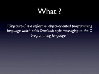 What ?
“Objective-C is a reﬂective, object-oriented programming
language which adds Smalltalk-style messaging to the C
                programming language.”
 