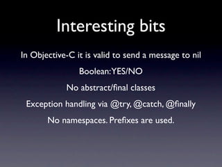 Interesting bits
In Objective-C it is valid to send a message to nil
                Boolean:YES/NO
            No abstract/ﬁnal classes
 Exception handling via @try, @catch, @ﬁnally
       No namespaces. Preﬁxes are used.
 