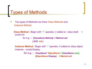 Types of Methods Two types of Methods are there  Class Methods  and  Instance Method . Class Method :  Begin with  “+”  operator, it called on  class itself.  +(void) Init for e.g. :-  [ClassName Method]  // Method call [ XYZ  init  ]   Instance Method :  Begin with  “-”  operator, it called on class object instance. –(void) Display for e.g. :-  ClassName*   ObjectName  = [ ClassName  new];   [ ObjectName  Display ];  // Method call 
