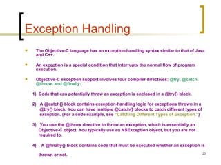 Exception Handling The Objective-C language has an exception-handling syntax similar to that of Java and C++. An exception is a special condition that interrupts the normal flow of program execution.  Objective-C exception support involves four compiler directives:  @try, @catch, @throw, and @finally :  1)  Code that can potentially throw an exception is enclosed in a @try{} block.  2)  A @catch{} block contains exception-handling logic for exceptions thrown in a  @try{} block. You can have multiple @catch{} blocks to catch different types of  exception. (For a code example, see  “Catching Different Types of Exception.” ) 3)  You use the @throw directive to throw an exception, which is essentially an  Objective-C object. You typically use an NSException object, but you are not  required to. 4)  A @finally{} block contains code that must be executed whether an exception is  thrown or not. 