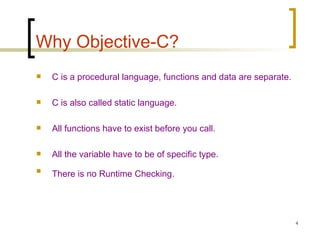 Why Objective-C? C is a procedural language, functions and data are separate. C is also called static language. All functions have to exist before you call. All the variable have to be of specific type. There is no Runtime Checking.   