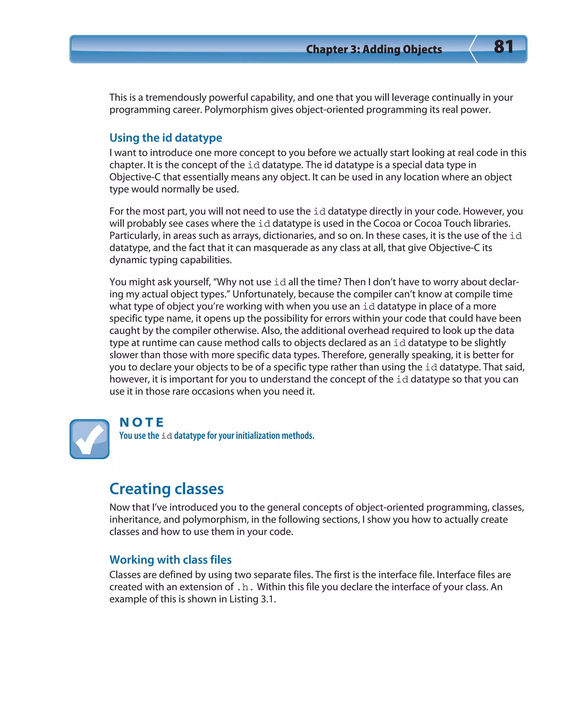 Chapter 3: Adding Objects 81
This is a tremendously powerful capability, and one that you will leverage continually in your
programming career. Polymorphism gives object-oriented programming its real power.
Using the id datatype
I want to introduce one more concept to you before we actually start looking at real code in this
chapter. It is the concept of the id datatype. The id datatype is a special data type in
Objective-C that essentially means any object. It can be used in any location where an object
type would normally be used.
For the most part, you will not need to use the id datatype directly in your code. However, you
will probably see cases where the id datatype is used in the Cocoa or Cocoa Touch libraries.
Particularly, in areas such as arrays, dictionaries, and so on. In these cases, it is the use of the id
datatype, and the fact that it can masquerade as any class at all, that give Objective-C its
dynamic typing capabilities.
You might ask yourself, “Why not use id all the time? Then I don’t have to worry about declar-
ing my actual object types.” Unfortunately, because the compiler can’t know at compile time
what type of object you’re working with when you use an id datatype in place of a more
specific type name, it opens up the possibility for errors within your code that could have been
caught by the compiler otherwise. Also, the additional overhead required to look up the data
type at runtime can cause method calls to objects declared as an id datatype to be slightly
slower than those with more specific data types. Therefore, generally speaking, it is better for
you to declare your objects to be of a specific type rather than using the id datatype. That said,
however, it is important for you to understand the concept of the id datatype so that you can
use it in those rare occasions when you need it.
N O T E
You use the id datatype for your initialization methods.
Creating classes
Now that I’ve introduced you to the general concepts of object-oriented programming, classes,
inheritance, and polymorphism, in the following sections, I show you how to actually create
classes and how to use them in your code.
Working with class files
Classes are defined by using two separate files. The first is the interface file. Interface files are
created with an extension of .h. Within this file you declare the interface of your class. An
example of this is shown in Listing 3.1.
 