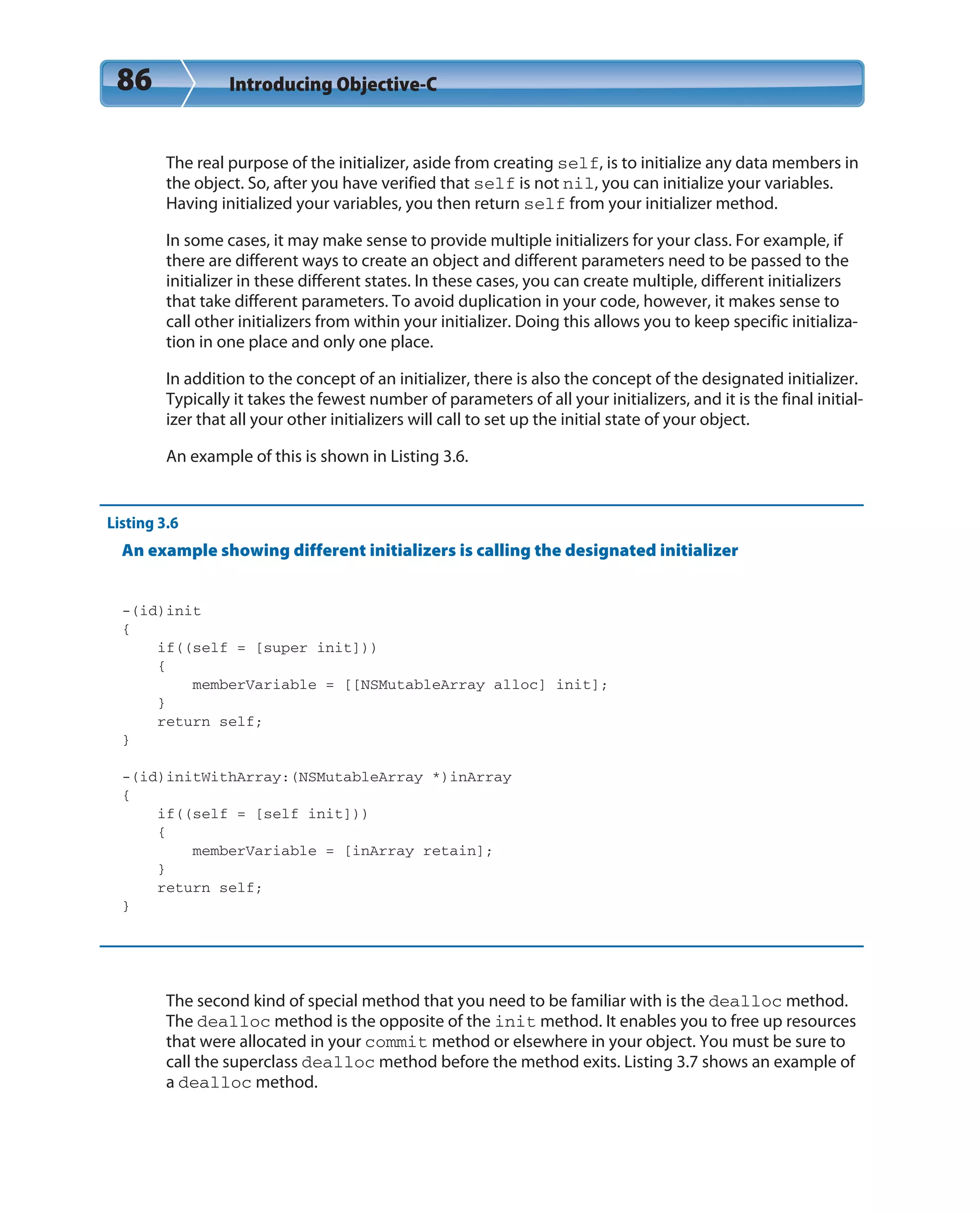 86 Introducing Objective-C
The real purpose of the initializer, aside from creating self, is to initialize any data members in
the object. So, after you have verified that self is not nil, you can initialize your variables.
Having initialized your variables, you then return self from your initializer method.
In some cases, it may make sense to provide multiple initializers for your class. For example, if
there are different ways to create an object and different parameters need to be passed to the
initializer in these different states. In these cases, you can create multiple, different initializers
that take different parameters. To avoid duplication in your code, however, it makes sense to
call other initializers from within your initializer. Doing this allows you to keep specific initializa-
tion in one place and only one place.
In addition to the concept of an initializer, there is also the concept of the designated initializer.
Typically it takes the fewest number of parameters of all your initializers, and it is the final initial-
izer that all your other initializers will call to set up the initial state of your object.
An example of this is shown in Listing 3.6.
Listing 3.6
An example showing different initializers is calling the designated initializer
-(id)init
{
if((self = [super init]))
{
memberVariable = [[NSMutableArray alloc] init];
}
return self;
}
-(id)initWithArray:(NSMutableArray *)inArray
{
if((self = [self init]))
{
memberVariable = [inArray retain];
}
return self;
}
The second kind of special method that you need to be familiar with is the dealloc method.
The dealloc method is the opposite of the init method. It enables you to free up resources
that were allocated in your commit method or elsewhere in your object. You must be sure to
call the superclass dealloc method before the method exits. Listing 3.7 shows an example of
a dealloc method.
 