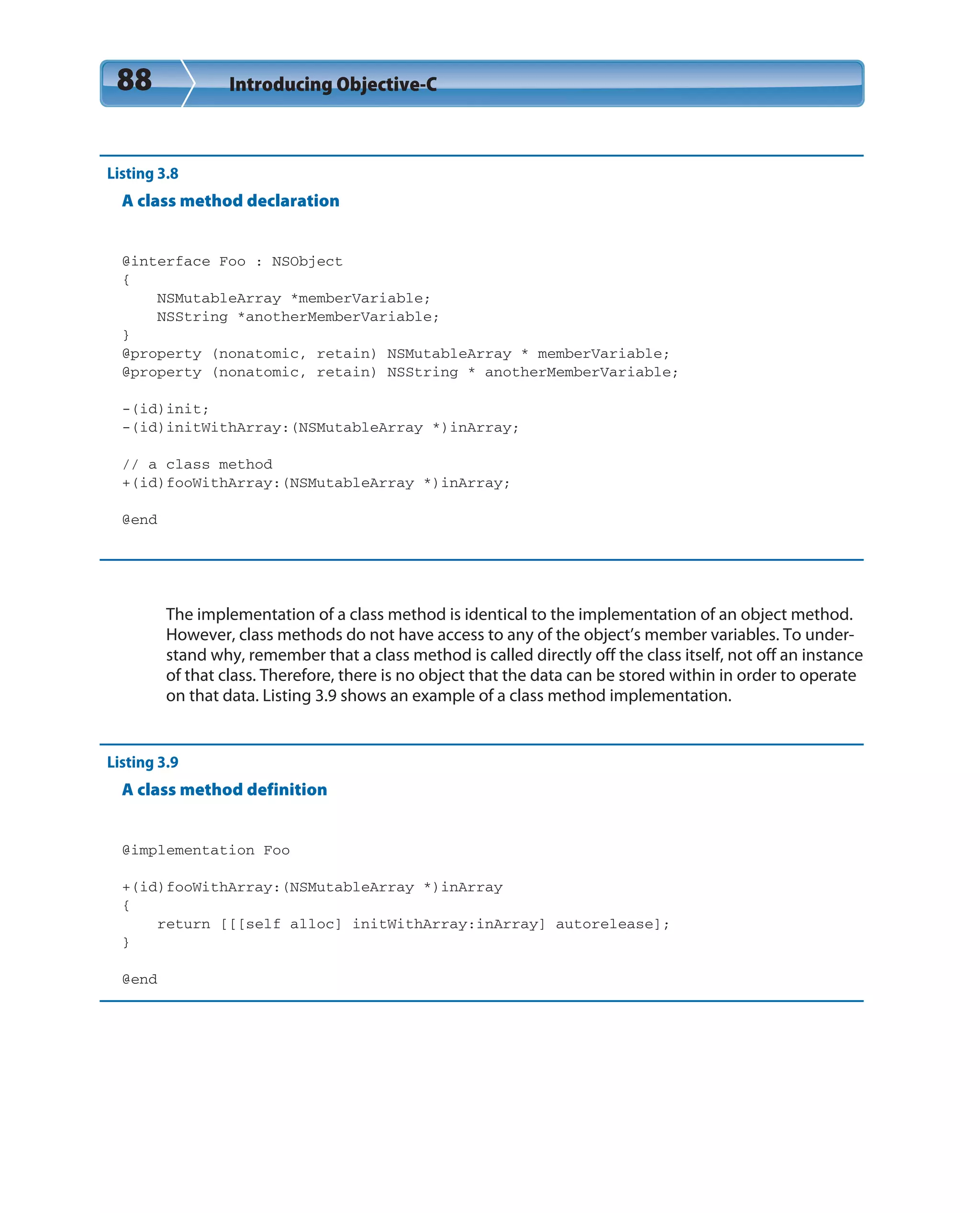 88 Introducing Objective-C
Listing 3.8
A class method declaration
@interface Foo : NSObject
{
NSMutableArray *memberVariable;
NSString *anotherMemberVariable;
}
@property (nonatomic, retain) NSMutableArray * memberVariable;
@property (nonatomic, retain) NSString * anotherMemberVariable;
-(id)init;
-(id)initWithArray:(NSMutableArray *)inArray;
// a class method
+(id)fooWithArray:(NSMutableArray *)inArray;
@end
The implementation of a class method is identical to the implementation of an object method.
However, class methods do not have access to any of the object’s member variables. To under-
stand why, remember that a class method is called directly off the class itself, not off an instance
of that class. Therefore, there is no object that the data can be stored within in order to operate
on that data. Listing 3.9 shows an example of a class method implementation.
Listing 3.9
A class method definition
@implementation Foo
+(id)fooWithArray:(NSMutableArray *)inArray
{
return [[[self alloc] initWithArray:inArray] autorelease];
}
@end
 