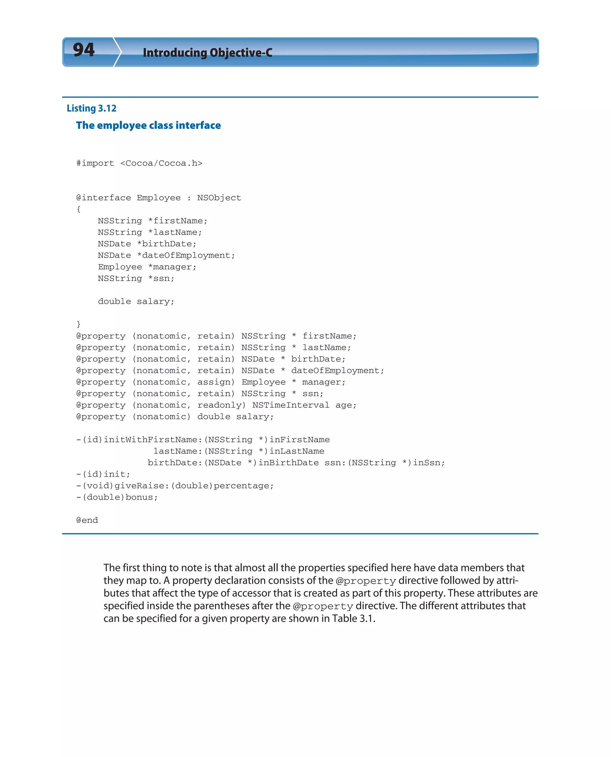 94 Introducing Objective-C
Listing 3.12
The employee class interface
#import <Cocoa/Cocoa.h>
@interface Employee : NSObject
{
NSString *firstName;
NSString *lastName;
NSDate *birthDate;
NSDate *dateOfEmployment;
Employee *manager;
NSString *ssn;
double salary;
}
@property (nonatomic, retain) NSString * firstName;
@property (nonatomic, retain) NSString * lastName;
@property (nonatomic, retain) NSDate * birthDate;
@property (nonatomic, retain) NSDate * dateOfEmployment;
@property (nonatomic, assign) Employee * manager;
@property (nonatomic, retain) NSString * ssn;
@property (nonatomic, readonly) NSTimeInterval age;
@property (nonatomic) double salary;
-(id)initWithFirstName:(NSString *)inFirstName
lastName:(NSString *)inLastName
birthDate:(NSDate *)inBirthDate ssn:(NSString *)inSsn;
-(id)init;
-(void)giveRaise:(double)percentage;
-(double)bonus;
@end
The first thing to note is that almost all the properties specified here have data members that
they map to. A property declaration consists of the @property directive followed by attri-
butes that affect the type of accessor that is created as part of this property. These attributes are
specified inside the parentheses after the @property directive. The different attributes that
can be specified for a given property are shown in Table 3.1.
 