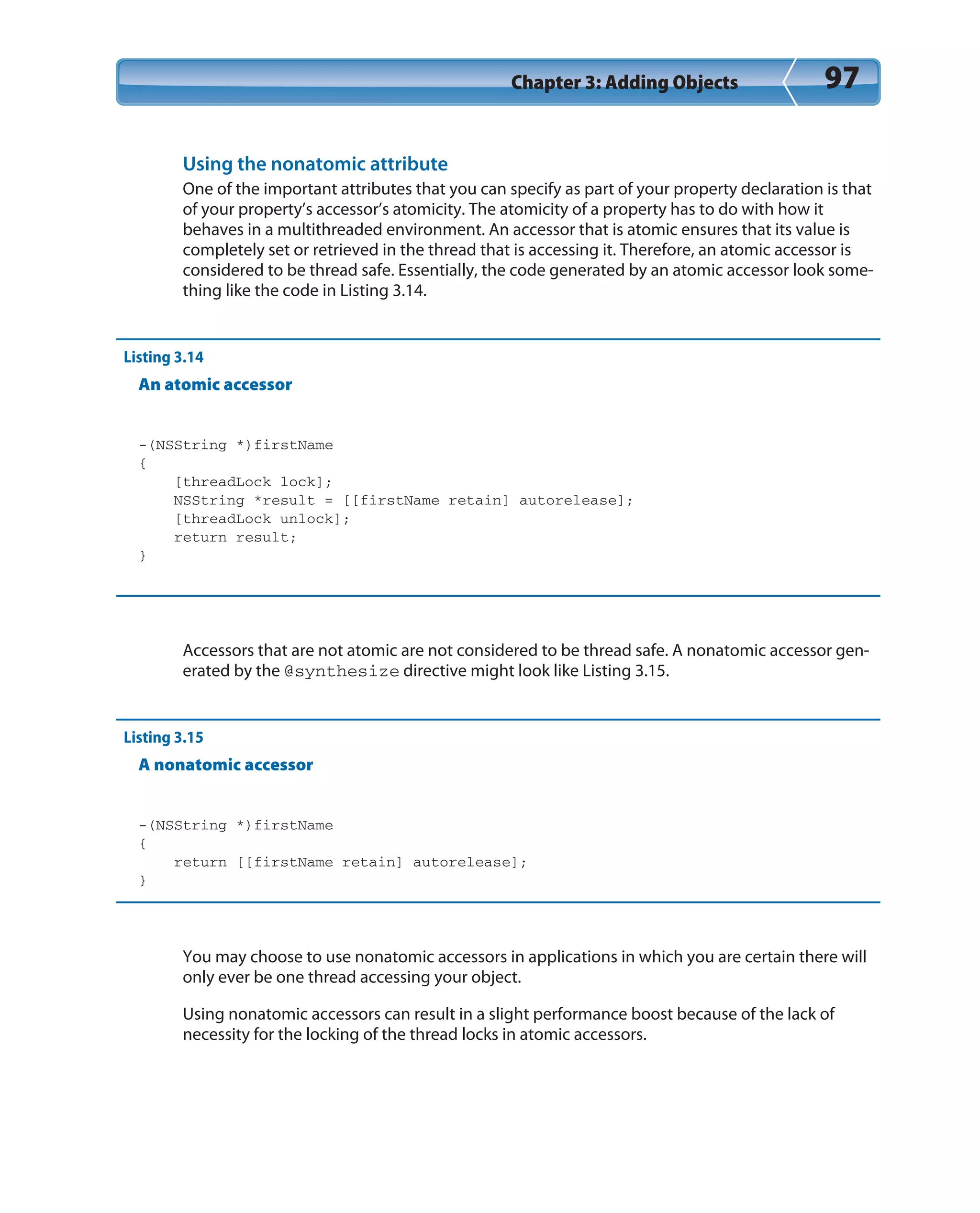 Chapter 3: Adding Objects 97
Using the nonatomic attribute
One of the important attributes that you can specify as part of your property declaration is that
of your property’s accessor’s atomicity. The atomicity of a property has to do with how it
behaves in a multithreaded environment. An accessor that is atomic ensures that its value is
completely set or retrieved in the thread that is accessing it. Therefore, an atomic accessor is
considered to be thread safe. Essentially, the code generated by an atomic accessor look some-
thing like the code in Listing 3.14.
Listing 3.14
An atomic accessor
-(NSString *)firstName
{
[threadLock lock];
NSString *result = [[firstName retain] autorelease];
[threadLock unlock];
return result;
}
Accessors that are not atomic are not considered to be thread safe. A nonatomic accessor gen-
erated by the @synthesize directive might look like Listing 3.15.
Listing 3.15
A nonatomic accessor
-(NSString *)firstName
{
return [[firstName retain] autorelease];
}
You may choose to use nonatomic accessors in applications in which you are certain there will
only ever be one thread accessing your object.
Using nonatomic accessors can result in a slight performance boost because of the lack of
necessity for the locking of the thread locks in atomic accessors.
 