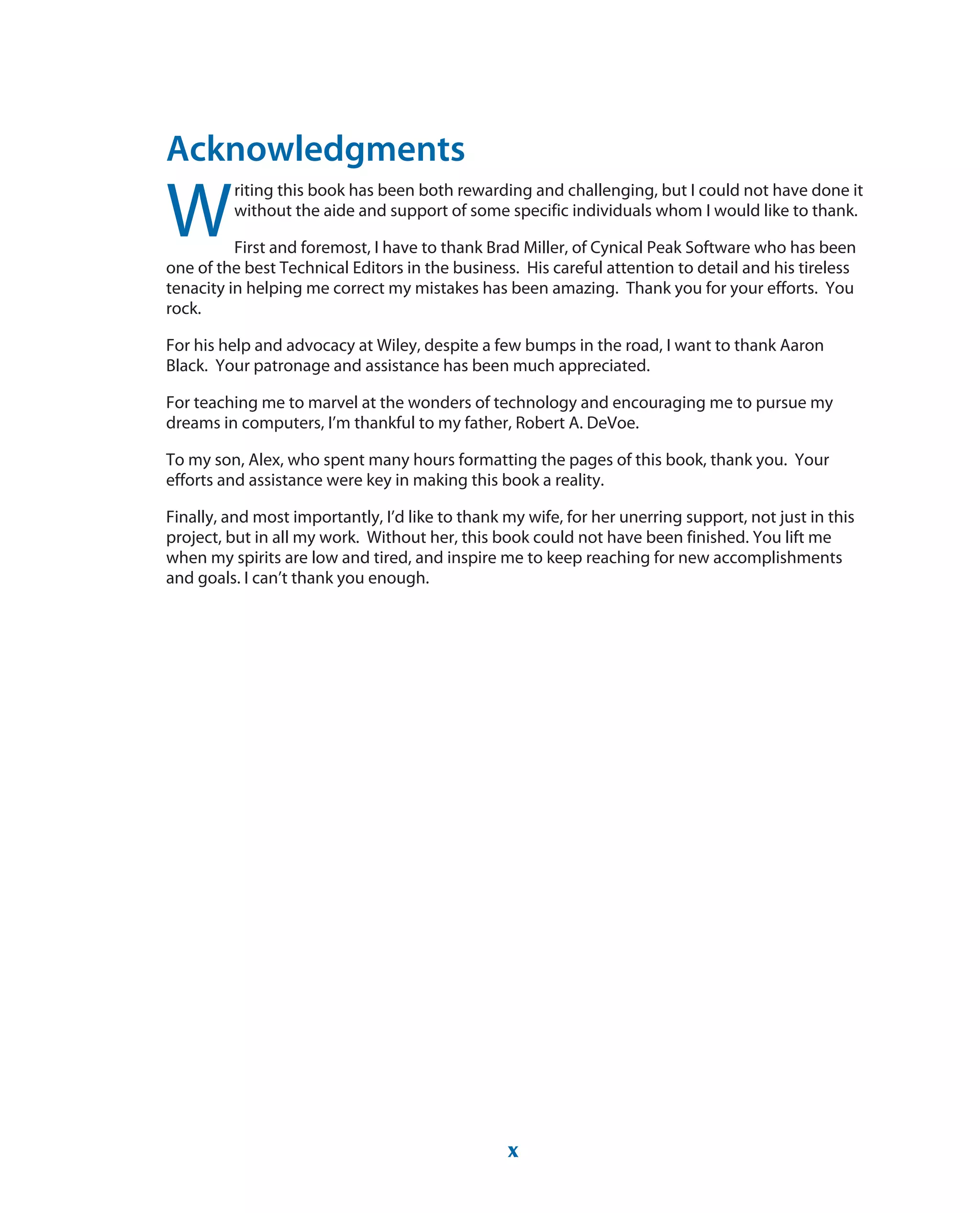 Acknowledgments
W
riting this book has been both rewarding and challenging, but I could not have done it
without the aide and support of some specific individuals whom I would like to thank.
First and foremost, I have to thank Brad Miller, of Cynical Peak Software who has been
one of the best Technical Editors in the business. His careful attention to detail and his tireless
tenacity in helping me correct my mistakes has been amazing. Thank you for your efforts. You
rock.
For his help and advocacy at Wiley, despite a few bumps in the road, I want to thank Aaron
Black. Your patronage and assistance has been much appreciated.
For teaching me to marvel at the wonders of technology and encouraging me to pursue my
dreams in computers, I’m thankful to my father, Robert A. DeVoe.
To my son, Alex, who spent many hours formatting the pages of this book, thank you. Your
efforts and assistance were key in making this book a reality.
Finally, and most importantly, I’d like to thank my wife, for her unerring support, not just in this
project, but in all my work. Without her, this book could not have been finished. You lift me
when my spirits are low and tired, and inspire me to keep reaching for new accomplishments
and goals. I can’t thank you enough.
x
 