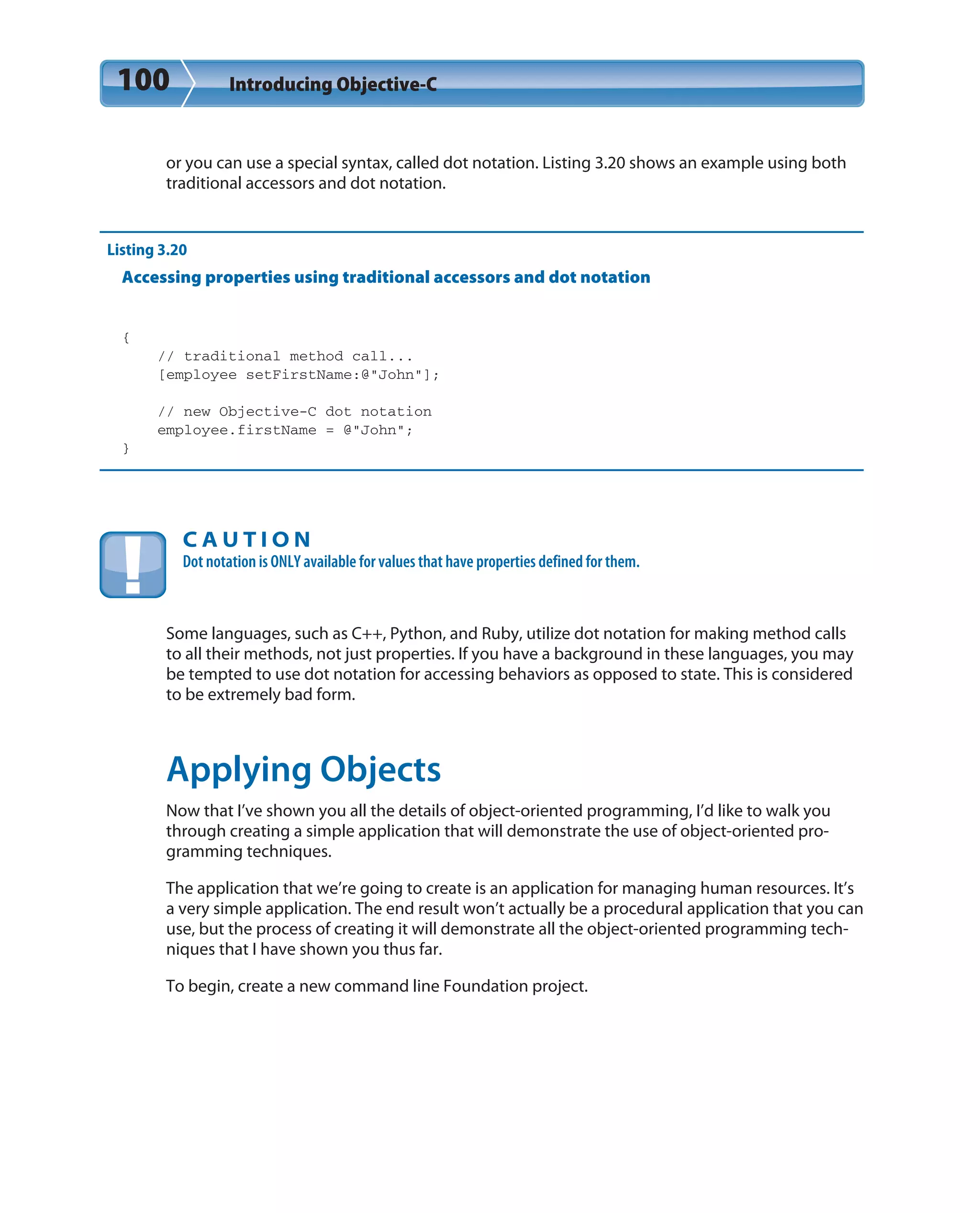 100 Introducing Objective-C
or you can use a special syntax, called dot notation. Listing 3.20 shows an example using both
traditional accessors and dot notation.
Listing 3.20
Accessing properties using traditional accessors and dot notation
{
// traditional method call...
[employee setFirstName:@”John”];
// new Objective-C dot notation
employee.firstName = @”John”;
}
C A U T I O N
Dot notation is ONLY available for values that have properties defined for them.
Some languages, such as C++, Python, and Ruby, utilize dot notation for making method calls
to all their methods, not just properties. If you have a background in these languages, you may
be tempted to use dot notation for accessing behaviors as opposed to state. This is considered
to be extremely bad form.
Applying Objects
Now that I’ve shown you all the details of object-oriented programming, I’d like to walk you
through creating a simple application that will demonstrate the use of object-oriented pro-
gramming techniques.
The application that we’re going to create is an application for managing human resources. It’s
a very simple application. The end result won’t actually be a procedural application that you can
use, but the process of creating it will demonstrate all the object-oriented programming tech-
niques that I have shown you thus far.
To begin, create a new command line Foundation project.
 