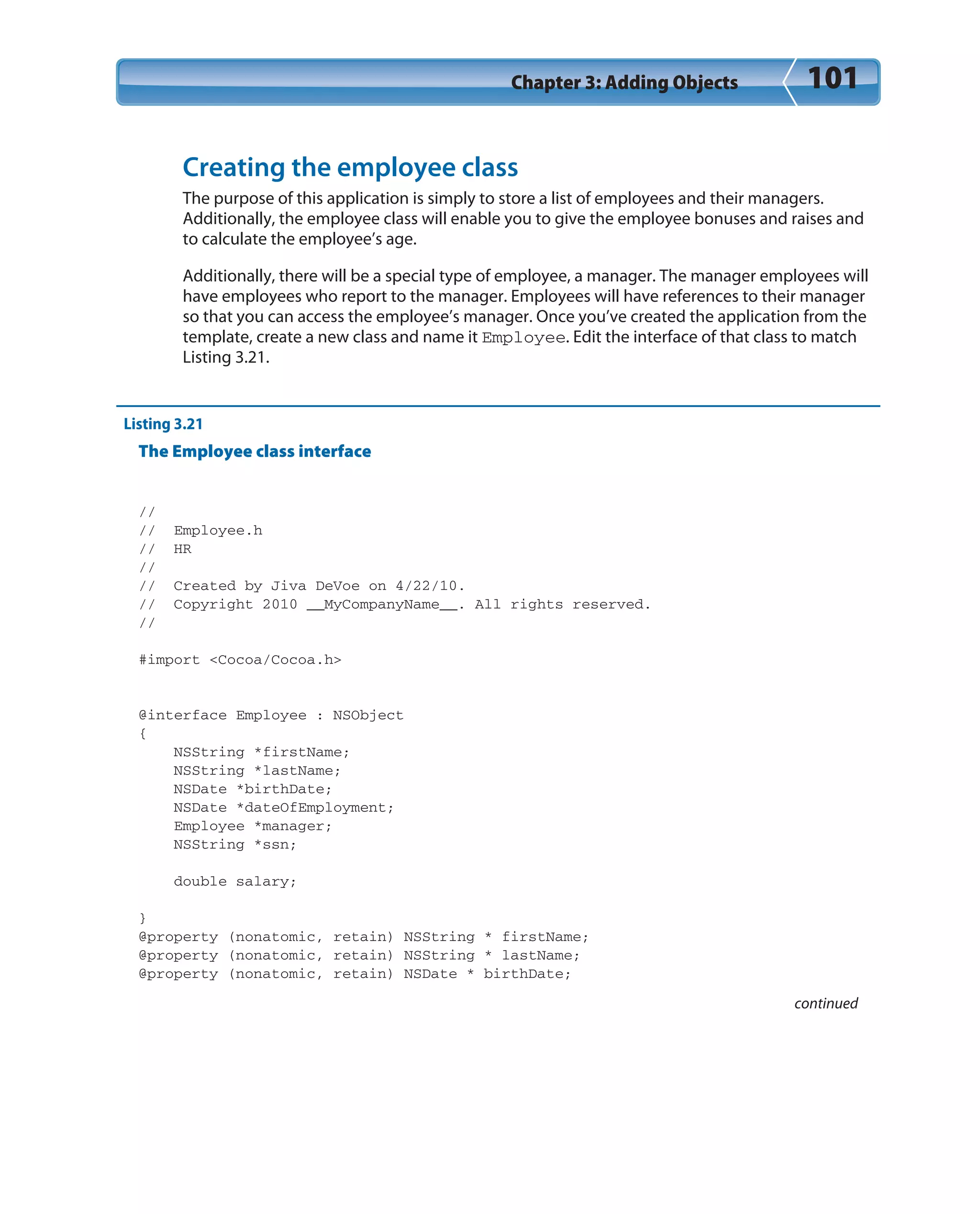 Chapter 3: Adding Objects 101
Creating the employee class
The purpose of this application is simply to store a list of employees and their managers.
Additionally, the employee class will enable you to give the employee bonuses and raises and
to calculate the employee’s age.
Additionally, there will be a special type of employee, a manager. The manager employees will
have employees who report to the manager. Employees will have references to their manager
so that you can access the employee’s manager. Once you’ve created the application from the
template, create a new class and name it Employee. Edit the interface of that class to match
Listing 3.21.
Listing 3.21
The Employee class interface
//
// Employee.h
// HR
//
// Created by Jiva DeVoe on 4/22/10.
// Copyright 2010 __MyCompanyName__. All rights reserved.
//
#import <Cocoa/Cocoa.h>
@interface Employee : NSObject
{
NSString *firstName;
NSString *lastName;
NSDate *birthDate;
NSDate *dateOfEmployment;
Employee *manager;
NSString *ssn;
double salary;
}
@property (nonatomic, retain) NSString * firstName;
@property (nonatomic, retain) NSString * lastName;
@property (nonatomic, retain) NSDate * birthDate;
continued
 