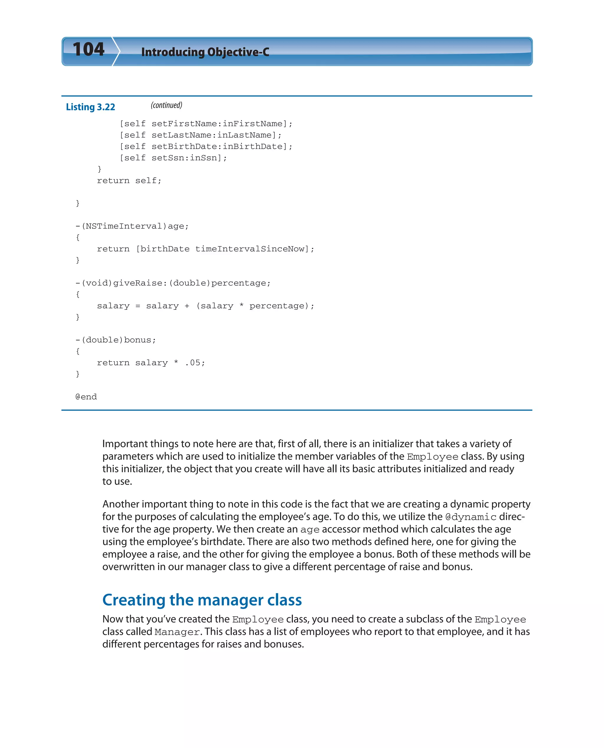 104 Introducing Objective-C
Listing 3.22 (continued)
[self setFirstName:inFirstName];
[self setLastName:inLastName];
[self setBirthDate:inBirthDate];
[self setSsn:inSsn];
}
return self;
}
-(NSTimeInterval)age;
{
return [birthDate timeIntervalSinceNow];
}
-(void)giveRaise:(double)percentage;
{
salary = salary + (salary * percentage);
}
-(double)bonus;
{
return salary * .05;
}
@end
Important things to note here are that, first of all, there is an initializer that takes a variety of
parameters which are used to initialize the member variables of the Employee class. By using
this initializer, the object that you create will have all its basic attributes initialized and ready
to use.
Another important thing to note in this code is the fact that we are creating a dynamic property
for the purposes of calculating the employee’s age. To do this, we utilize the @dynamic direc-
tive for the age property. We then create an age accessor method which calculates the age
using the employee’s birthdate. There are also two methods defined here, one for giving the
employee a raise, and the other for giving the employee a bonus. Both of these methods will be
overwritten in our manager class to give a different percentage of raise and bonus.
Creating the manager class
Now that you’ve created the Employee class, you need to create a subclass of the Employee
class called Manager. This class has a list of employees who report to that employee, and it has
different percentages for raises and bonuses.
 