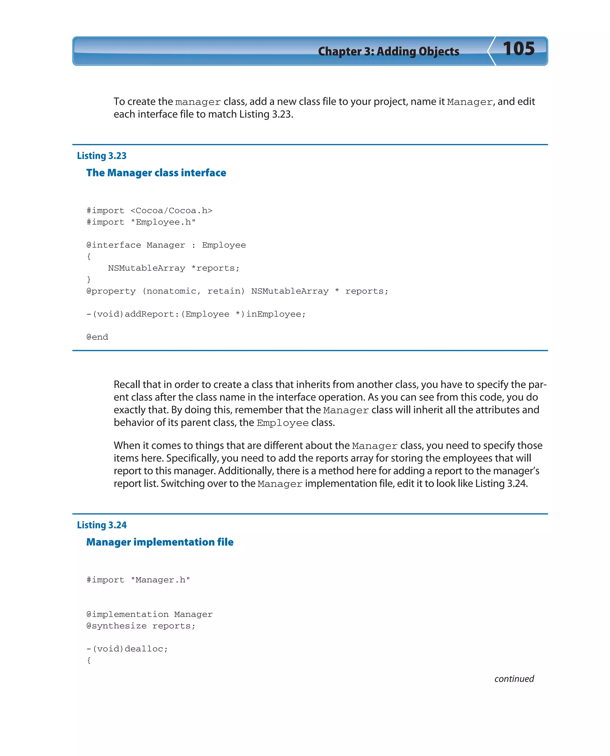 Chapter 3: Adding Objects 105
To create the manager class, add a new class file to your project, name it Manager, and edit
each interface file to match Listing 3.23.
Listing 3.23
The Manager class interface
#import <Cocoa/Cocoa.h>
#import “Employee.h”
@interface Manager : Employee
{
NSMutableArray *reports;
}
@property (nonatomic, retain) NSMutableArray * reports;
-(void)addReport:(Employee *)inEmployee;
@end
Recall that in order to create a class that inherits from another class, you have to specify the par-
ent class after the class name in the interface operation. As you can see from this code, you do
exactly that. By doing this, remember that the Manager class will inherit all the attributes and
behavior of its parent class, the Employee class.
When it comes to things that are different about the Manager class, you need to specify those
items here. Specifically, you need to add the reports array for storing the employees that will
report to this manager. Additionally, there is a method here for adding a report to the manager’s
report list. Switching over to the Manager implementation file, edit it to look like Listing 3.24.
Listing 3.24
Manager implementation file
#import “Manager.h”
@implementation Manager
@synthesize reports;
-(void)dealloc;
{
continued
 