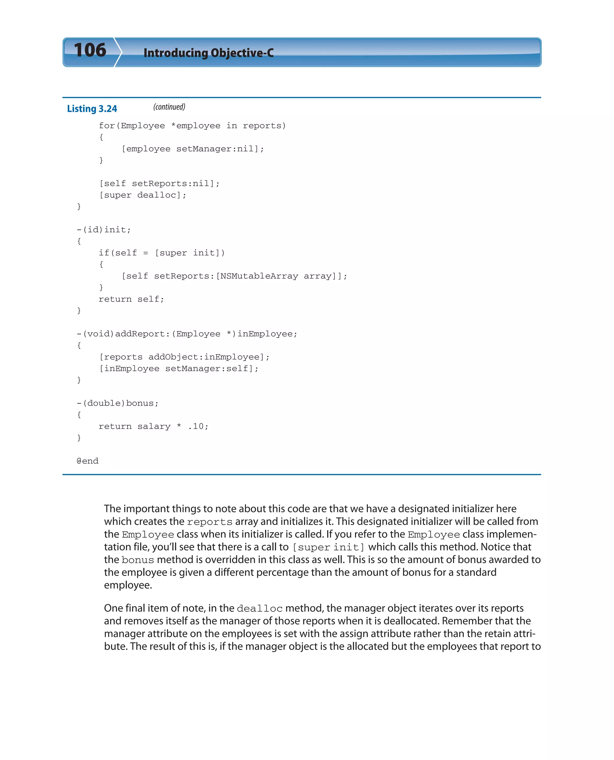 106 Introducing Objective-C
Listing 3.24 (continued)
for(Employee *employee in reports)
{
[employee setManager:nil];
}
[self setReports:nil];
[super dealloc];
}
-(id)init;
{
if(self = [super init])
{
[self setReports:[NSMutableArray array]];
}
return self;
}
-(void)addReport:(Employee *)inEmployee;
{
[reports addObject:inEmployee];
[inEmployee setManager:self];
}
-(double)bonus;
{
return salary * .10;
}
@end
The important things to note about this code are that we have a designated initializer here
which creates the reports array and initializes it. This designated initializer will be called from
the Employee class when its initializer is called. If you refer to the Employee class implemen-
tation file, you’ll see that there is a call to [super init] which calls this method. Notice that
the bonus method is overridden in this class as well. This is so the amount of bonus awarded to
the employee is given a different percentage than the amount of bonus for a standard
employee.
One final item of note, in the dealloc method, the manager object iterates over its reports
and removes itself as the manager of those reports when it is deallocated. Remember that the
manager attribute on the employees is set with the assign attribute rather than the retain attri-
bute. The result of this is, if the manager object is the allocated but the employees that report to
 