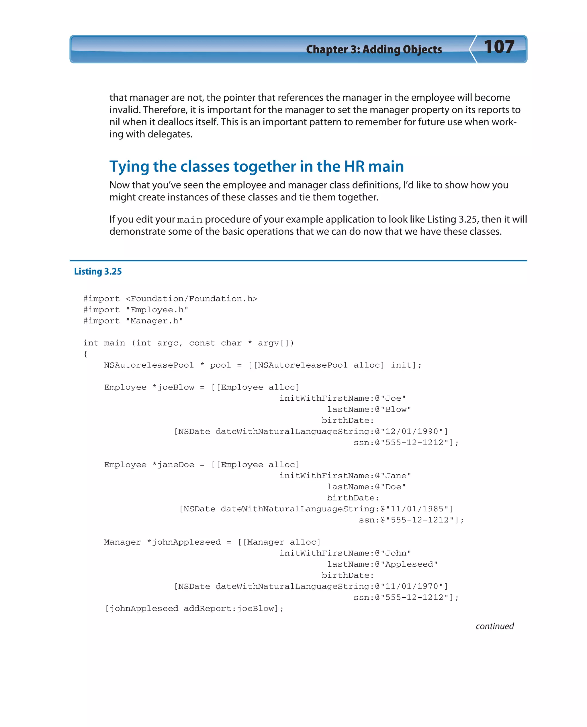 Chapter 3: Adding Objects 107
that manager are not, the pointer that references the manager in the employee will become
invalid. Therefore, it is important for the manager to set the manager property on its reports to
nil when it deallocs itself. This is an important pattern to remember for future use when work-
ing with delegates.
Tying the classes together in the HR main
Now that you’ve seen the employee and manager class definitions, I’d like to show how you
might create instances of these classes and tie them together.
If you edit your main procedure of your example application to look like Listing 3.25, then it will
demonstrate some of the basic operations that we can do now that we have these classes.
Listing 3.25
#import <Foundation/Foundation.h>
#import “Employee.h”
#import “Manager.h”
int main (int argc, const char * argv[])
{
NSAutoreleasePool * pool = [[NSAutoreleasePool alloc] init];
Employee *joeBlow = [[Employee alloc]
initWithFirstName:@”Joe”
lastName:@”Blow”
birthDate:
[NSDate dateWithNaturalLanguageString:@”12/01/1990”]
ssn:@”555-12-1212”];
Employee *janeDoe = [[Employee alloc]
initWithFirstName:@”Jane”
lastName:@”Doe”
birthDate:
[NSDate dateWithNaturalLanguageString:@”11/01/1985”]
ssn:@”555-12-1212”];
Manager *johnAppleseed = [[Manager alloc]
initWithFirstName:@”John”
lastName:@”Appleseed”
birthDate:
[NSDate dateWithNaturalLanguageString:@”11/01/1970”]
ssn:@”555-12-1212”];
[johnAppleseed addReport:joeBlow];
continued
 