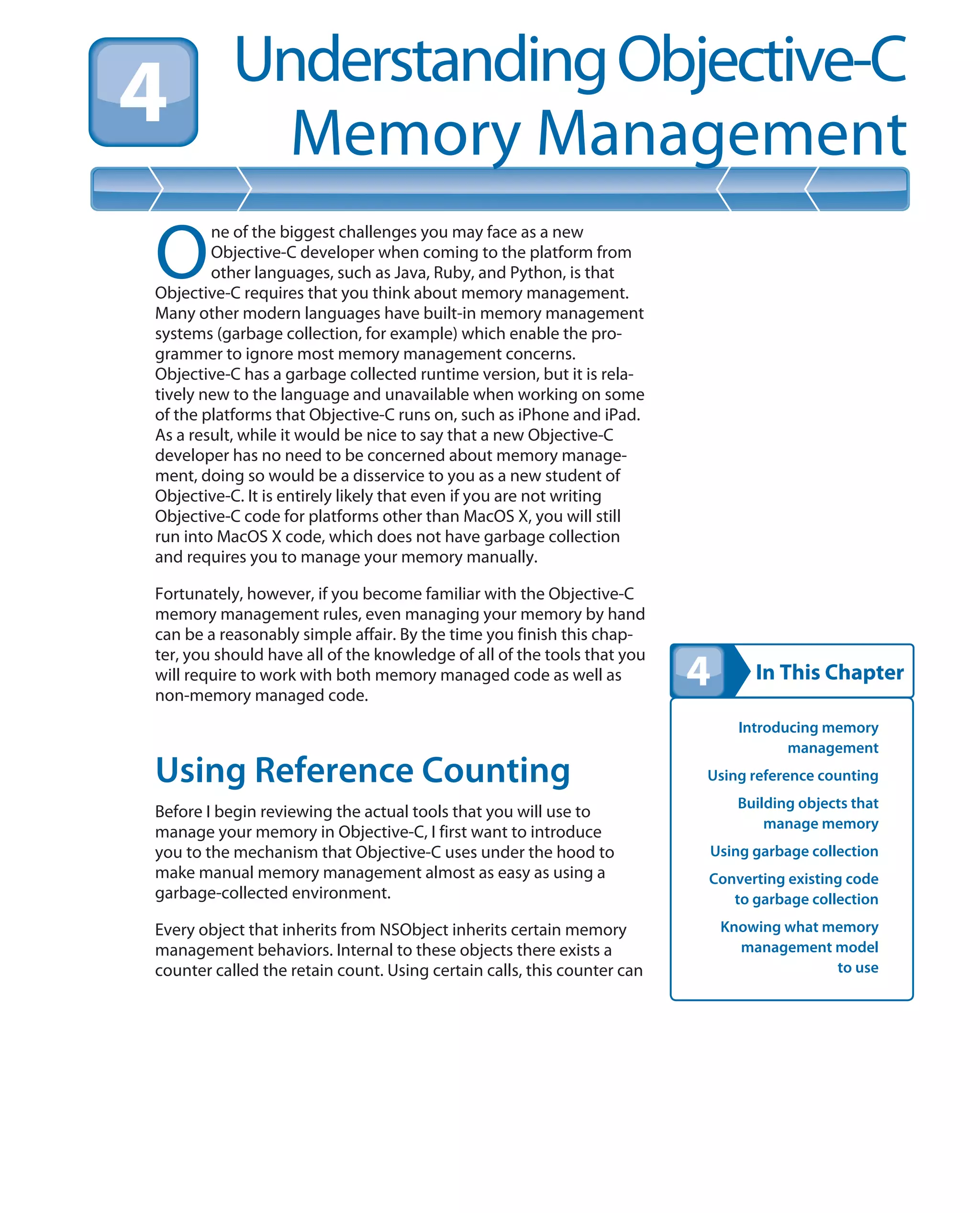 In This Chapter
UnderstandingObjective-C
Memory Management
Introducing memory
management
Using reference counting
Building objects that
manage memory
Using garbage collection
Converting existing code
to garbage collection
Knowing what memory
management model
to use
O
ne of the biggest challenges you may face as a new
Objective-C developer when coming to the platform from
other languages, such as Java, Ruby, and Python, is that
Objective-C requires that you think about memory management.
Many other modern languages have built-in memory management
systems (garbage collection, for example) which enable the pro-
grammer to ignore most memory management concerns.
Objective-C has a garbage collected runtime version, but it is rela-
tively new to the language and unavailable when working on some
of the platforms that Objective-C runs on, such as iPhone and iPad.
As a result, while it would be nice to say that a new Objective-C
developer has no need to be concerned about memory manage-
ment, doing so would be a disservice to you as a new student of
Objective-C. It is entirely likely that even if you are not writing
Objective-C code for platforms other than MacOS X, you will still
run into MacOS X code, which does not have garbage collection
and requires you to manage your memory manually.
Fortunately, however, if you become familiar with the Objective-C
memory management rules, even managing your memory by hand
can be a reasonably simple affair. By the time you finish this chap-
ter, you should have all of the knowledge of all of the tools that you
will require to work with both memory managed code as well as
non-memory managed code.
Using Reference Counting
Before I begin reviewing the actual tools that you will use to
manage your memory in Objective-C, I first want to introduce
you to the mechanism that Objective-C uses under the hood to
make manual memory management almost as easy as using a
garbage-collected environment.
Every object that inherits from NSObject inherits certain memory
management behaviors. Internal to these objects there exists a
counter called the retain count. Using certain calls, this counter can
 