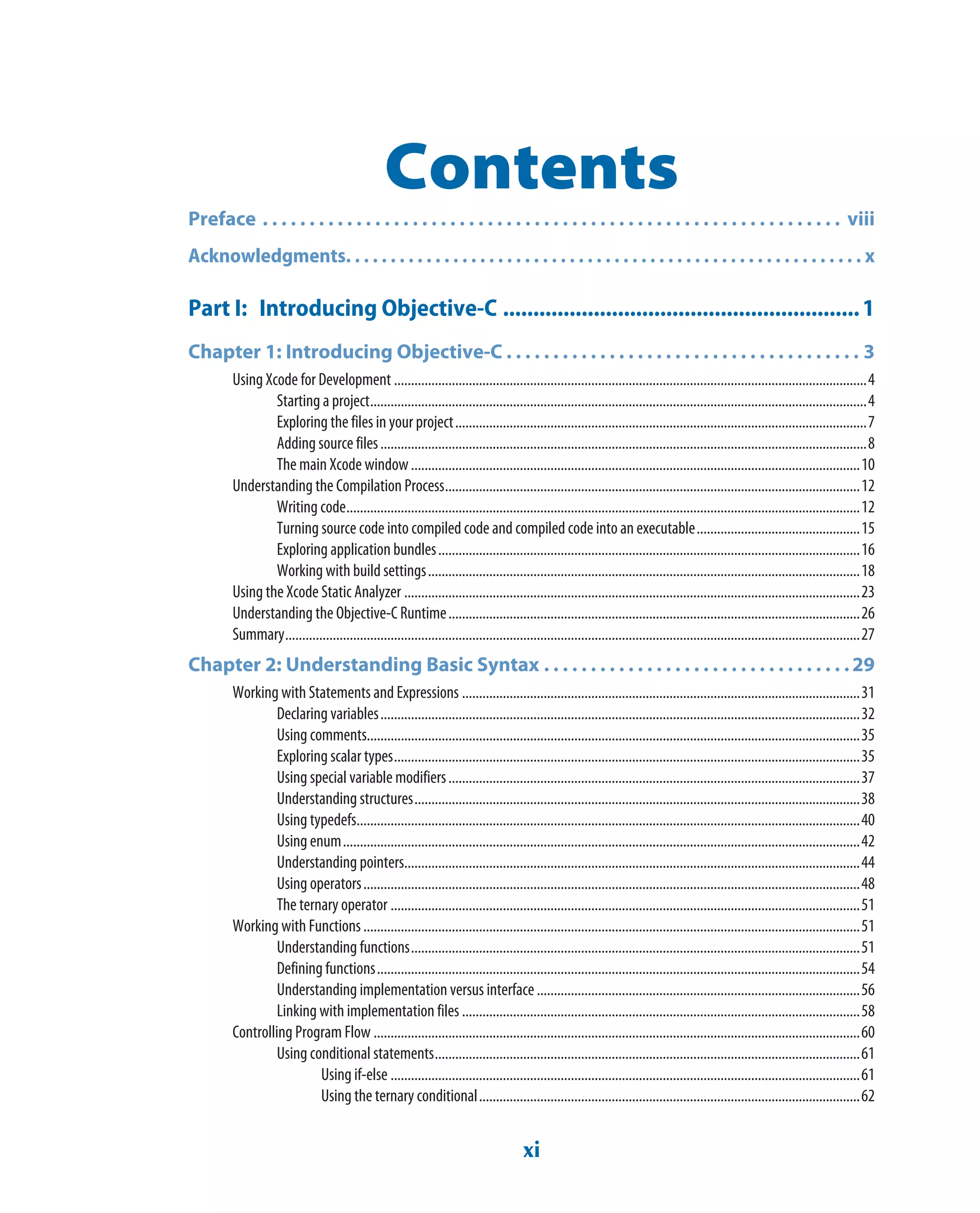 xi
Contents
Preface . . . . . . . . . . . . . . . . . . . . . . . . . . . . . . . . . . . . . . . . . . . . . . . . . . . . . . . . . . . . . .  viii
Acknowledgments. . . . . . . . . . . . . . . . . . . . . . . . . . . . . . . . . . . . . . . . . . . . . . . . . . . . . . . . . . x
Part I: Introducing Objective-C ...........................................................1
Chapter 1: Introducing Objective-C . . . . . . . . . . . . . . . . . . . . . . . . . . . . . . . . . . . . . . 3
Using Xcode for Development ...........................................................................................................................................4
Starting a project..................................................................................................................................................4
Exploring the files in your project.........................................................................................................................7
Adding source files...............................................................................................................................................8
The main Xcode window....................................................................................................................................10
Understanding the Compilation Process..........................................................................................................................12
Writing code.......................................................................................................................................................12
Turning source code into compiled code and compiled code into an executable................................................15
Exploring application bundles............................................................................................................................16
Working with build settings...............................................................................................................................18
Using the Xcode Static Analyzer ......................................................................................................................................23
Understanding the Objective-C Runtime.........................................................................................................................26
Summary.........................................................................................................................................................................27
Chapter 2: Understanding Basic Syntax . . . . . . . . . . . . . . . . . . . . . . . . . . . . . . . . .29
Working with Statements and Expressions .....................................................................................................................31
Declaring variables.............................................................................................................................................32
Using comments.................................................................................................................................................35
Exploring scalar types.........................................................................................................................................35
Using special variable modifiers.........................................................................................................................37
Understanding structures...................................................................................................................................38
Using typedefs....................................................................................................................................................40
Using enum........................................................................................................................................................42
Understanding pointers......................................................................................................................................44
Using operators..................................................................................................................................................48
The ternary operator ..........................................................................................................................................51
Working with Functions..................................................................................................................................................51
Understanding functions....................................................................................................................................51
Defining functions..............................................................................................................................................54
Understanding implementation versus interface...............................................................................................56
Linking with implementation files .....................................................................................................................58
Controlling Program Flow ...............................................................................................................................................60
Using conditional statements.............................................................................................................................61
Using if-else ..........................................................................................................................................61
Using the ternary conditional................................................................................................................62
 