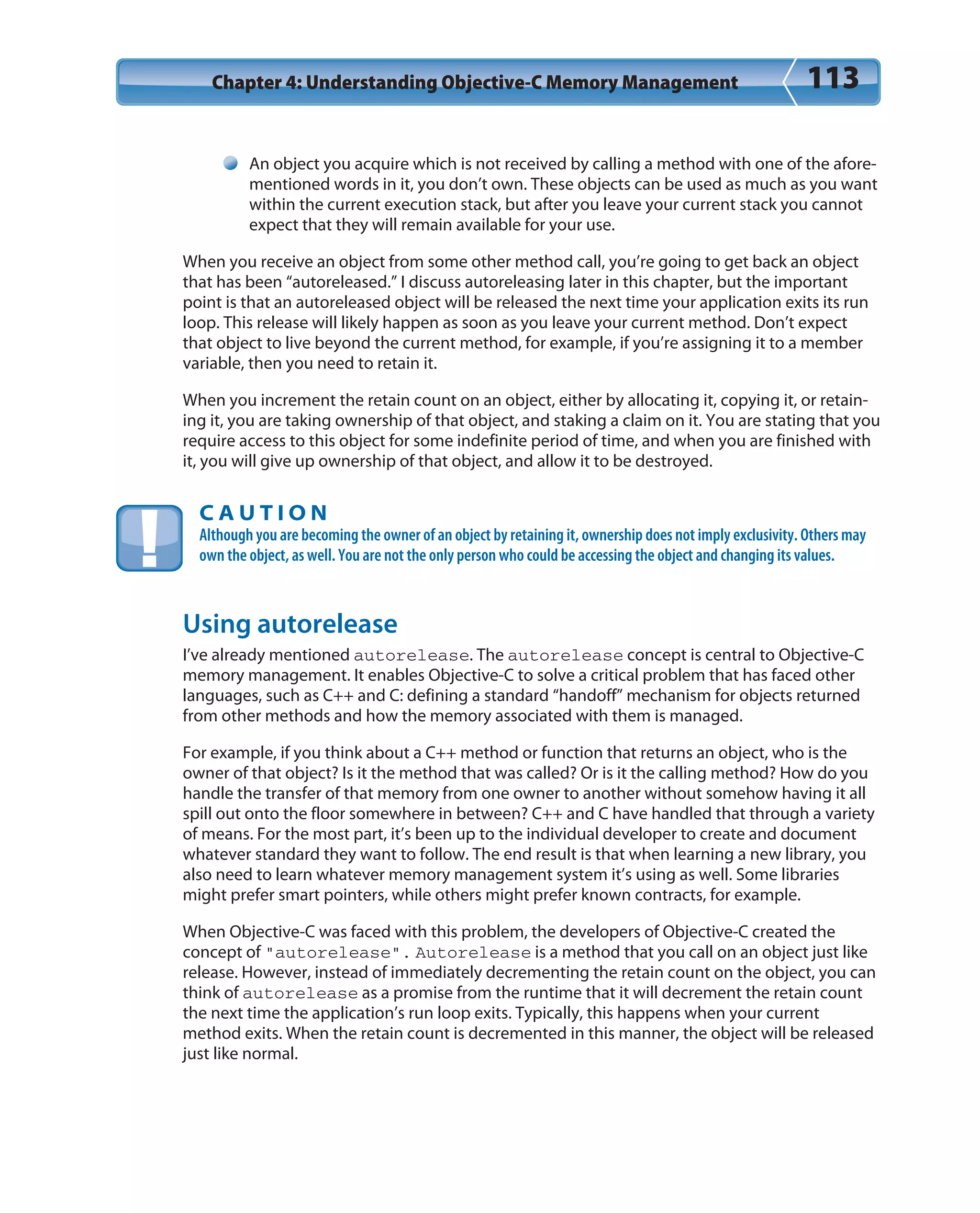 Chapter 4: Understanding Objective-C Memory Management 113
An object you acquire which is not received by calling a method with one of the afore-
mentioned words in it, you don’t own. These objects can be used as much as you want
within the current execution stack, but after you leave your current stack you cannot
expect that they will remain available for your use.
When you receive an object from some other method call, you’re going to get back an object
that has been “autoreleased.” I discuss autoreleasing later in this chapter, but the important
point is that an autoreleased object will be released the next time your application exits its run
loop. This release will likely happen as soon as you leave your current method. Don’t expect
that object to live beyond the current method, for example, if you’re assigning it to a member
variable, then you need to retain it.
When you increment the retain count on an object, either by allocating it, copying it, or retain-
ing it, you are taking ownership of that object, and staking a claim on it. You are stating that you
require access to this object for some indefinite period of time, and when you are finished with
it, you will give up ownership of that object, and allow it to be destroyed.
C A U T I O N
Although you are becoming the owner of an object by retaining it, ownership does not imply exclusivity. Others may
own the object, as well. You are not the only person who could be accessing the object and changing its values.
Using autorelease
I’ve already mentioned autorelease. The autorelease concept is central to Objective-C
memory management. It enables Objective-C to solve a critical problem that has faced other
languages, such as C++ and C: defining a standard “handoff” mechanism for objects returned
from other methods and how the memory associated with them is managed.
For example, if you think about a C++ method or function that returns an object, who is the
owner of that object? Is it the method that was called? Or is it the calling method? How do you
handle the transfer of that memory from one owner to another without somehow having it all
spill out onto the floor somewhere in between? C++ and C have handled that through a variety
of means. For the most part, it’s been up to the individual developer to create and document
whatever standard they want to follow. The end result is that when learning a new library, you
also need to learn whatever memory management system it’s using as well. Some libraries
might prefer smart pointers, while others might prefer known contracts, for example.
When Objective-C was faced with this problem, the developers of Objective-C created the
concept of “autorelease”. Autorelease is a method that you call on an object just like
release. However, instead of immediately decrementing the retain count on the object, you can
think of autorelease as a promise from the runtime that it will decrement the retain count
the next time the application’s run loop exits. Typically, this happens when your current
method exits. When the retain count is decremented in this manner, the object will be released
just like normal.
 