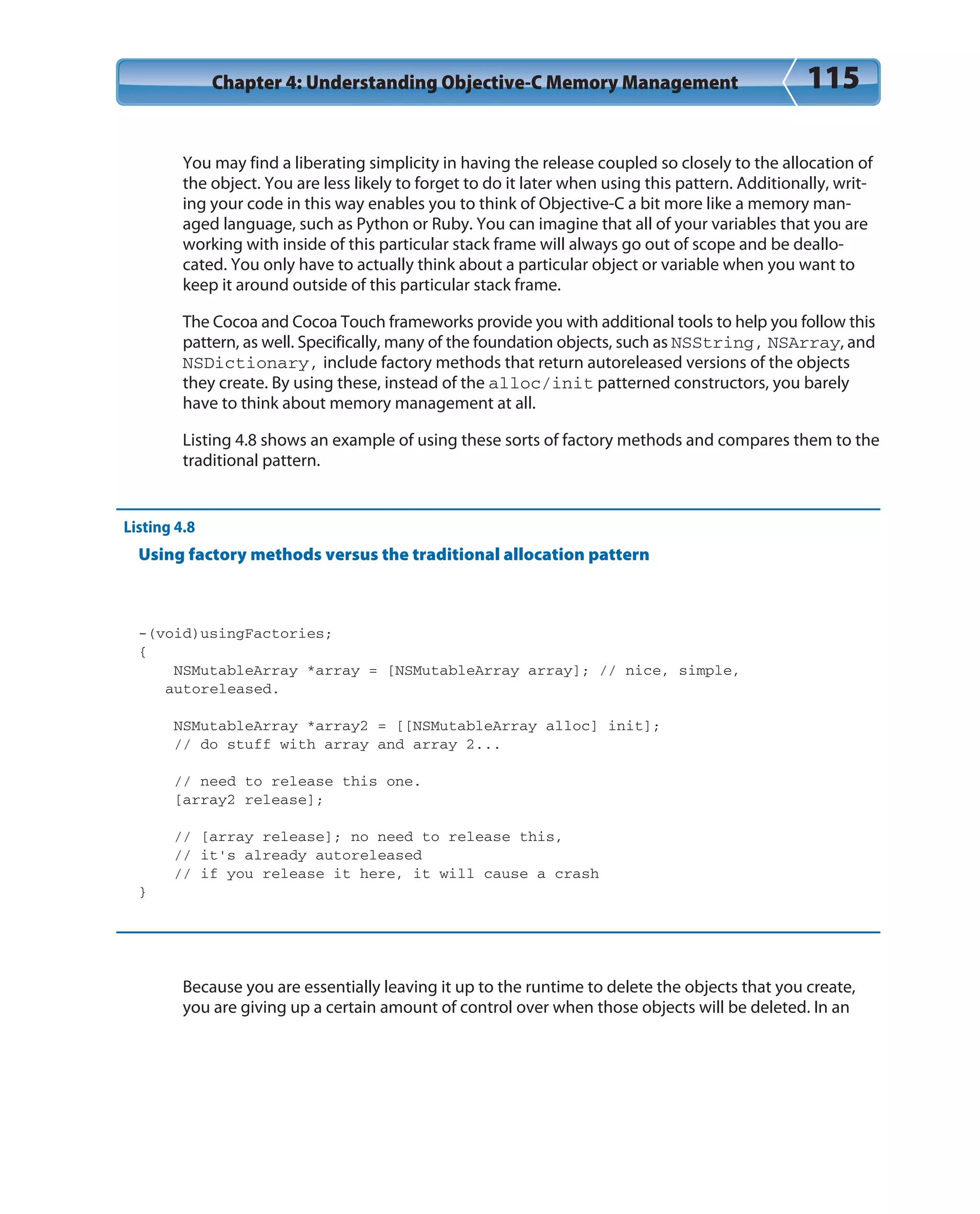 Chapter 4: Understanding Objective-C Memory Management 115
You may find a liberating simplicity in having the release coupled so closely to the allocation of
the object. You are less likely to forget to do it later when using this pattern. Additionally, writ-
ing your code in this way enables you to think of Objective-C a bit more like a memory man-
aged language, such as Python or Ruby. You can imagine that all of your variables that you are
working with inside of this particular stack frame will always go out of scope and be deallo-
cated. You only have to actually think about a particular object or variable when you want to
keep it around outside of this particular stack frame.
The Cocoa and Cocoa Touch frameworks provide you with additional tools to help you follow this
pattern, as well. Specifically, many of the foundation objects, such as NSString, NSArray, and
NSDictionary, include factory methods that return autoreleased versions of the objects
they create. By using these, instead of the alloc/init patterned constructors, you barely
have to think about memory management at all.
Listing 4.8 shows an example of using these sorts of factory methods and compares them to the
traditional pattern.
Listing 4.8
Using factory methods versus the traditional allocation pattern
-(void)usingFactories;
{
NSMutableArray *array = [NSMutableArray array]; // nice, simple,
autoreleased.
NSMutableArray *array2 = [[NSMutableArray alloc] init];
// do stuff with array and array 2...
// need to release this one.
[array2 release];
// [array release]; no need to release this,
// it’s already autoreleased
// if you release it here, it will cause a crash
}
Because you are essentially leaving it up to the runtime to delete the objects that you create,
you are giving up a certain amount of control over when those objects will be deleted. In an
 