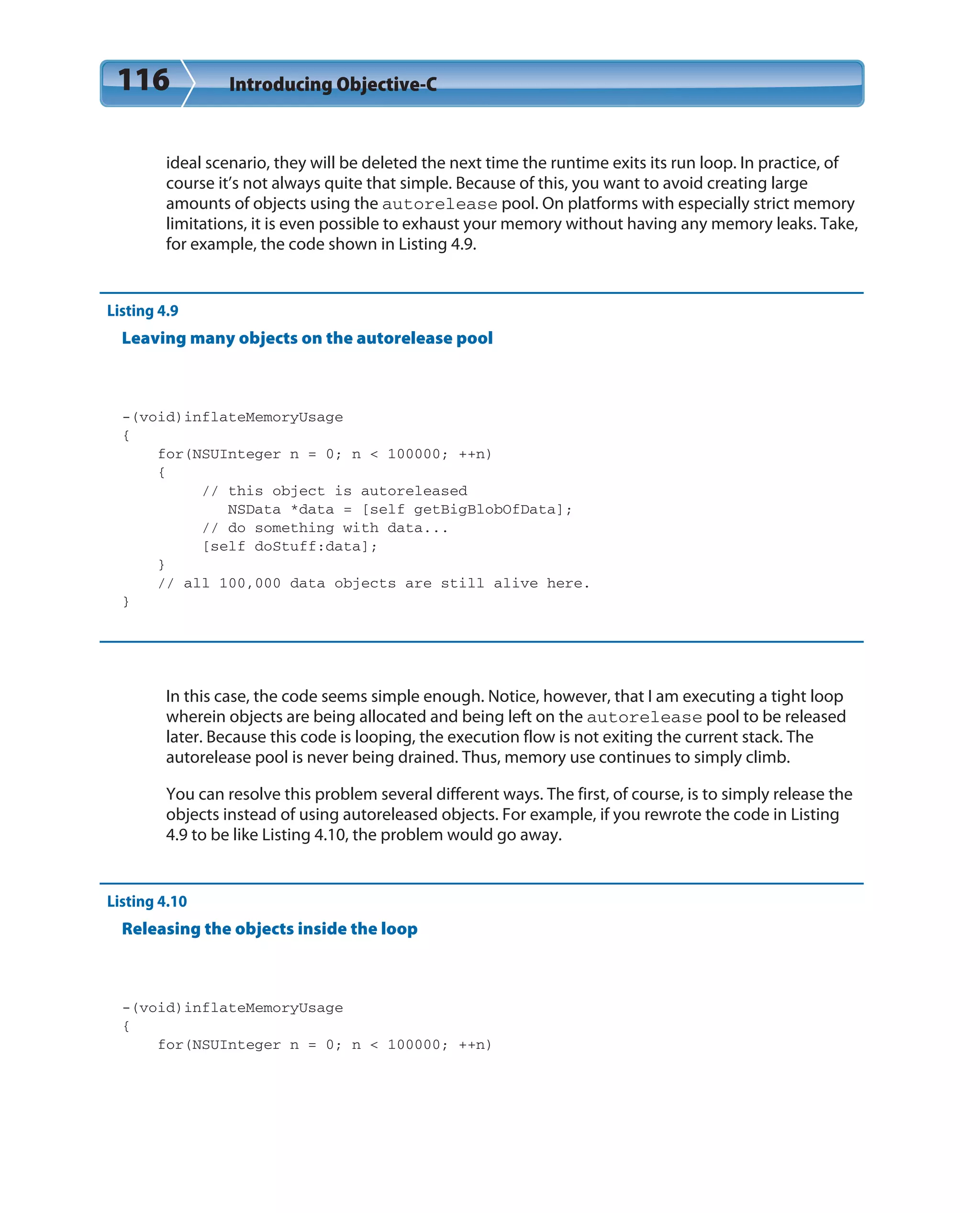 116 Introducing Objective-C
ideal scenario, they will be deleted the next time the runtime exits its run loop. In practice, of
course it’s not always quite that simple. Because of this, you want to avoid creating large
amounts of objects using the autorelease pool. On platforms with especially strict memory
limitations, it is even possible to exhaust your memory without having any memory leaks. Take,
for example, the code shown in Listing 4.9.
Listing 4.9
Leaving many objects on the autorelease pool
-(void)inflateMemoryUsage
{
for(NSUInteger n = 0; n < 100000; ++n)
{
// this object is autoreleased
NSData *data = [self getBigBlobOfData];
// do something with data...
[self doStuff:data];
}
// all 100,000 data objects are still alive here.
}
In this case, the code seems simple enough. Notice, however, that I am executing a tight loop
wherein objects are being allocated and being left on the autorelease pool to be released
later. Because this code is looping, the execution flow is not exiting the current stack. The
autorelease pool is never being drained. Thus, memory use continues to simply climb.
You can resolve this problem several different ways. The first, of course, is to simply release the
objects instead of using autoreleased objects. For example, if you rewrote the code in Listing
4.9 to be like Listing 4.10, the problem would go away.
Listing 4.10
Releasing the objects inside the loop
-(void)inflateMemoryUsage
{
for(NSUInteger n = 0; n < 100000; ++n)
 
