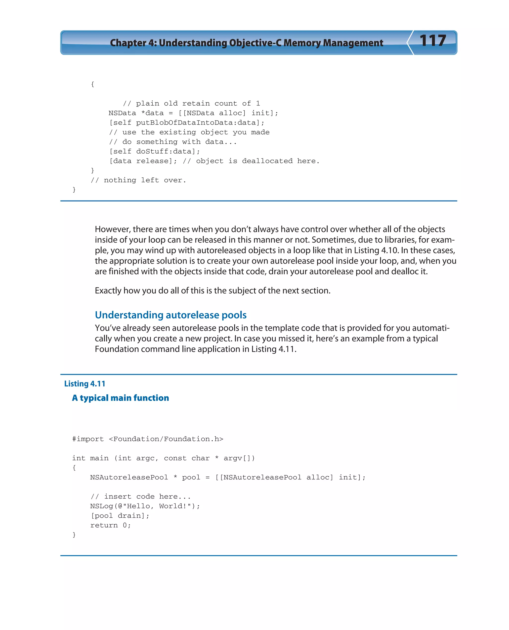 Chapter 4: Understanding Objective-C Memory Management 117
{
// plain old retain count of 1
NSData *data = [[NSData alloc] init];
[self putBlobOfDataIntoData:data];
// use the existing object you made
// do something with data...
[self doStuff:data];
[data release]; // object is deallocated here.
}
// nothing left over.
}
However, there are times when you don’t always have control over whether all of the objects
inside of your loop can be released in this manner or not. Sometimes, due to libraries, for exam-
ple, you may wind up with autoreleased objects in a loop like that in Listing 4.10. In these cases,
the appropriate solution is to create your own autorelease pool inside your loop, and, when you
are finished with the objects inside that code, drain your autorelease pool and dealloc it.
Exactly how you do all of this is the subject of the next section.
Understanding autorelease pools
You’ve already seen autorelease pools in the template code that is provided for you automati-
cally when you create a new project. In case you missed it, here’s an example from a typical
Foundation command line application in Listing 4.11.
Listing 4.11
A typical main function
#import <Foundation/Foundation.h>
int main (int argc, const char * argv[])
{
NSAutoreleasePool * pool = [[NSAutoreleasePool alloc] init];
// insert code here...
NSLog(@”Hello, World!”);
[pool drain];
return 0;
}
 