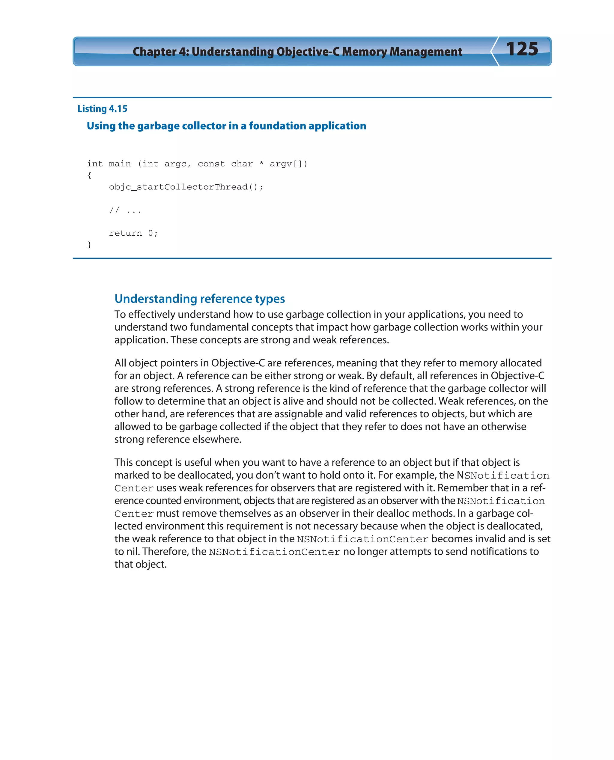 Chapter 4: Understanding Objective-C Memory Management 125
Listing 4.15
Using the garbage collector in a foundation application
int main (int argc, const char * argv[])
{
objc_startCollectorThread();
// ...
return 0;
}
Understanding reference types
To effectively understand how to use garbage collection in your applications, you need to
understand two fundamental concepts that impact how garbage collection works within your
application. These concepts are strong and weak references.
All object pointers in Objective-C are references, meaning that they refer to memory allocated
for an object. A reference can be either strong or weak. By default, all references in Objective-C
are strong references. A strong reference is the kind of reference that the garbage collector will
follow to determine that an object is alive and should not be collected. Weak references, on the
other hand, are references that are assignable and valid references to objects, but which are
allowed to be garbage collected if the object that they refer to does not have an otherwise
strong reference elsewhere.
This concept is useful when you want to have a reference to an object but if that object is
marked to be deallocated, you don’t want to hold onto it. For example, the NSNotification
Center uses weak references for observers that are registered with it. Remember that in a ref-
erence counted environment, objects that are registered as an observer with the NSNotification
Center must remove themselves as an observer in their dealloc methods. In a garbage col-
lected environment this requirement is not necessary because when the object is deallocated,
the weak reference to that object in the NSNotificationCenter becomes invalid and is set
to nil. Therefore, the NSNotificationCenter no longer attempts to send notifications to
that object.
 