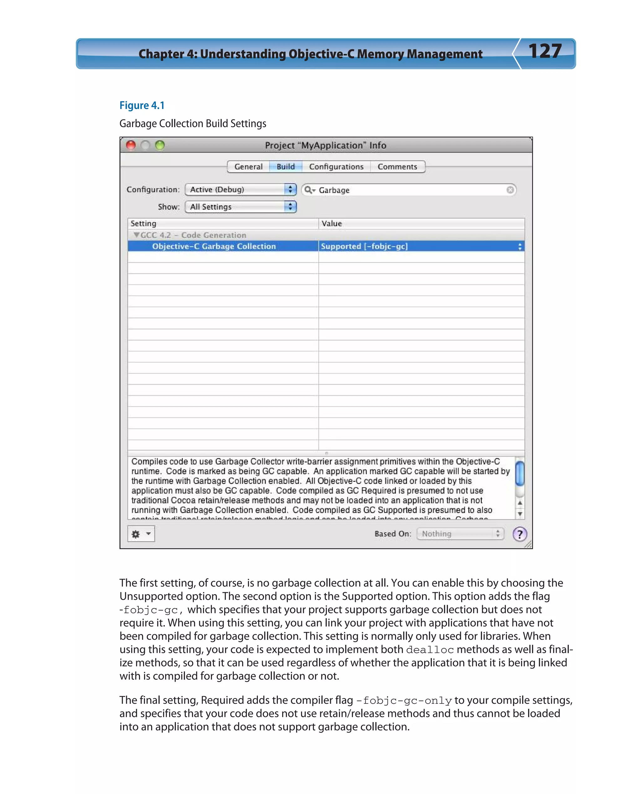 Chapter 4: Understanding Objective-C Memory Management 127
Figure 4.1
Garbage Collection Build Settings
The first setting, of course, is no garbage collection at all. You can enable this by choosing the
Unsupported option. The second option is the Supported option. This option adds the flag
-fobjc-gc, which specifies that your project supports garbage collection but does not
require it. When using this setting, you can link your project with applications that have not
been compiled for garbage collection. This setting is normally only used for libraries. When
using this setting, your code is expected to implement both dealloc methods as well as final-
ize methods, so that it can be used regardless of whether the application that it is being linked
with is compiled for garbage collection or not.
The final setting, Required adds the compiler flag -fobjc-gc-only to your compile settings,
and specifies that your code does not use retain/release methods and thus cannot be loaded
into an application that does not support garbage collection.
 