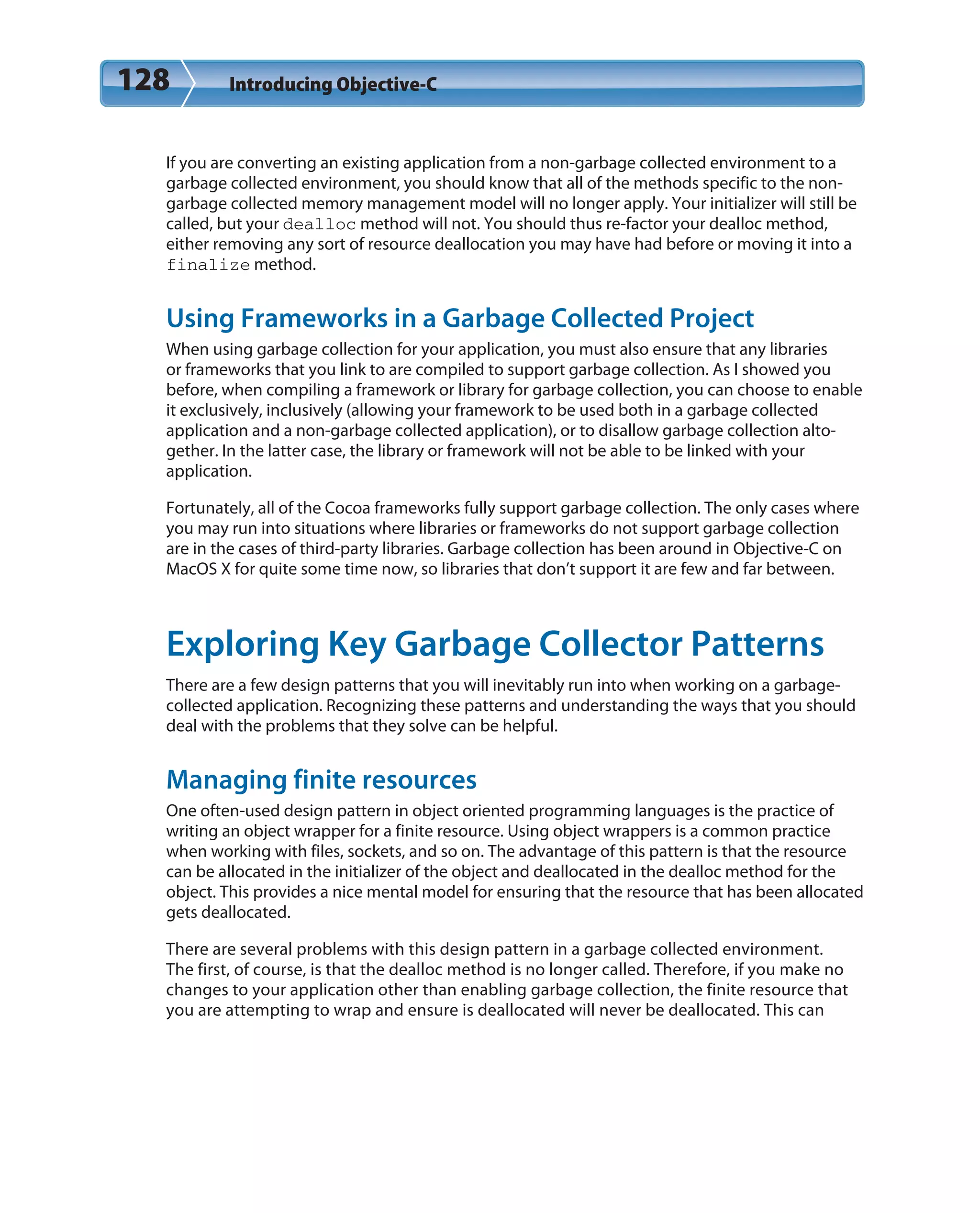 128 Introducing Objective-C
If you are converting an existing application from a non-garbage collected environment to a
garbage collected environment, you should know that all of the methods specific to the non-
garbage collected memory management model will no longer apply. Your initializer will still be
called, but your dealloc method will not. You should thus re-factor your dealloc method,
either removing any sort of resource deallocation you may have had before or moving it into a
finalize method.
Using Frameworks in a Garbage Collected Project
When using garbage collection for your application, you must also ensure that any libraries
or frameworks that you link to are compiled to support garbage collection. As I showed you
before, when compiling a framework or library for garbage collection, you can choose to enable
it exclusively, inclusively (allowing your framework to be used both in a garbage collected
application and a non-garbage collected application), or to disallow garbage collection alto-
gether. In the latter case, the library or framework will not be able to be linked with your
application.
Fortunately, all of the Cocoa frameworks fully support garbage collection. The only cases where
you may run into situations where libraries or frameworks do not support garbage collection
are in the cases of third-party libraries. Garbage collection has been around in Objective-C on
MacOS X for quite some time now, so libraries that don’t support it are few and far between.
Exploring Key Garbage Collector Patterns
There are a few design patterns that you will inevitably run into when working on a garbage-
collected application. Recognizing these patterns and understanding the ways that you should
deal with the problems that they solve can be helpful.
Managing finite resources
One often-used design pattern in object oriented programming languages is the practice of
writing an object wrapper for a finite resource. Using object wrappers is a common practice
when working with files, sockets, and so on. The advantage of this pattern is that the resource
can be allocated in the initializer of the object and deallocated in the dealloc method for the
object. This provides a nice mental model for ensuring that the resource that has been allocated
gets deallocated.
There are several problems with this design pattern in a garbage collected environment.
The first, of course, is that the dealloc method is no longer called. Therefore, if you make no
changes to your application other than enabling garbage collection, the finite resource that
you are attempting to wrap and ensure is deallocated will never be deallocated. This can
 