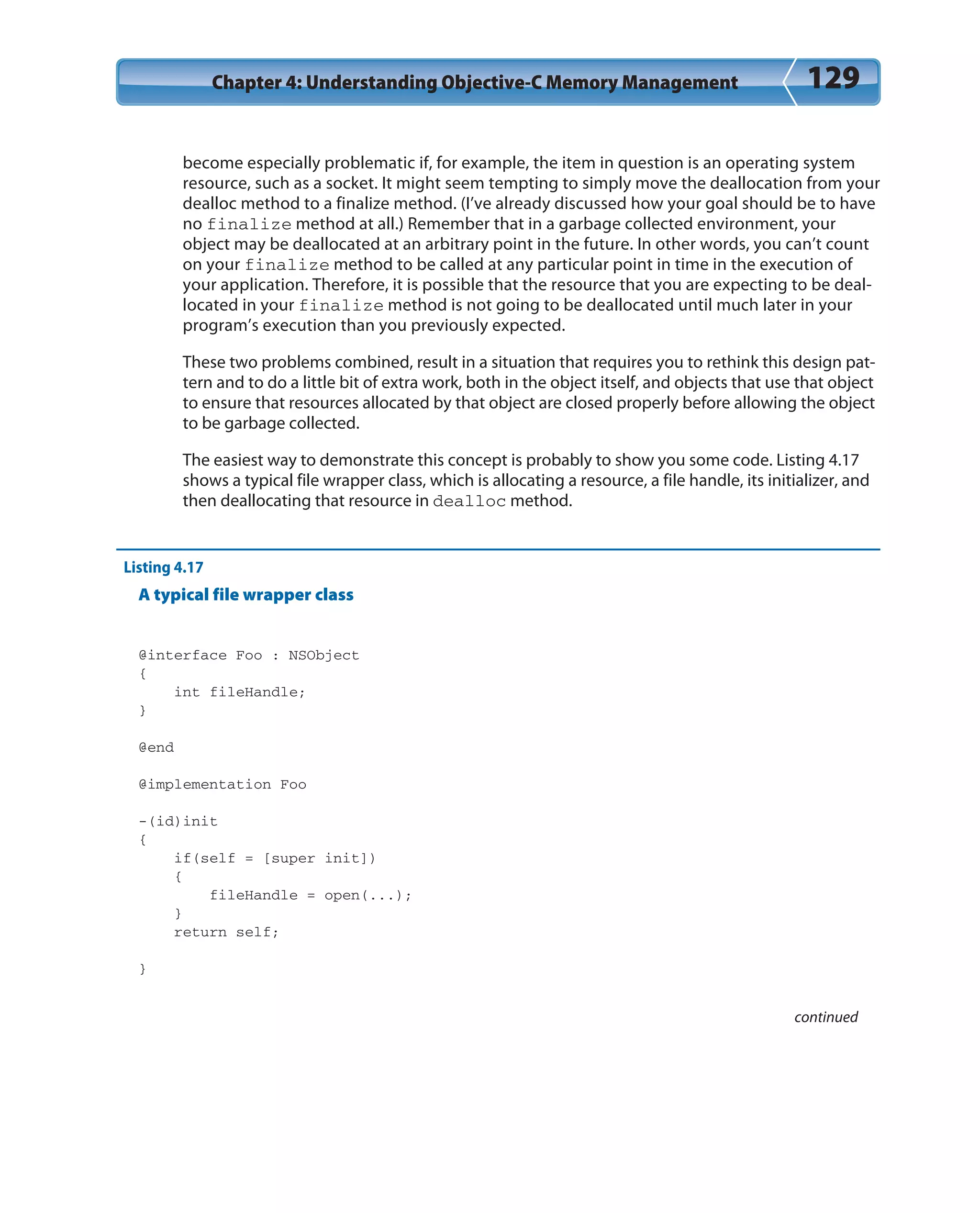 Chapter 4: Understanding Objective-C Memory Management 129
become especially problematic if, for example, the item in question is an operating system
resource, such as a socket. It might seem tempting to simply move the deallocation from your
dealloc method to a finalize method. (I’ve already discussed how your goal should be to have
no finalize method at all.) Remember that in a garbage collected environment, your
object may be deallocated at an arbitrary point in the future. In other words, you can’t count
on your finalize method to be called at any particular point in time in the execution of
your application. Therefore, it is possible that the resource that you are expecting to be deal-
located in your finalize method is not going to be deallocated until much later in your
program’s execution than you previously expected.
These two problems combined, result in a situation that requires you to rethink this design pat-
tern and to do a little bit of extra work, both in the object itself, and objects that use that object
to ensure that resources allocated by that object are closed properly before allowing the object
to be garbage collected.
The easiest way to demonstrate this concept is probably to show you some code. Listing 4.17
shows a typical file wrapper class, which is allocating a resource, a file handle, its initializer, and
then deallocating that resource in dealloc method.
Listing 4.17
A typical file wrapper class
@interface Foo : NSObject
{
int fileHandle;
}
@end
@implementation Foo
-(id)init
{
if(self = [super init])
{
fileHandle = open(...);
}
return self;
}
continued
 