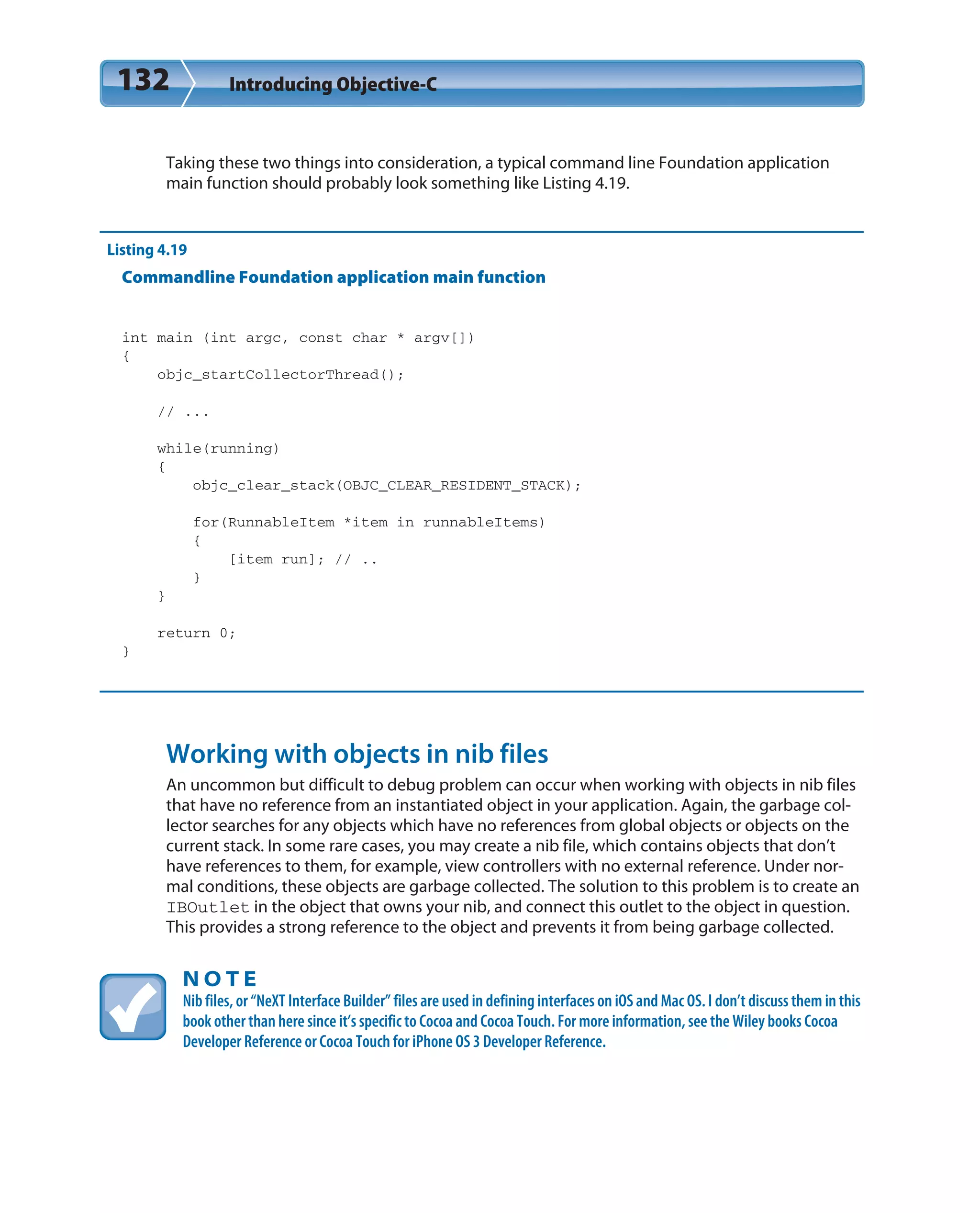 132 Introducing Objective-C
Taking these two things into consideration, a typical command line Foundation application
main function should probably look something like Listing 4.19.
Listing 4.19
Commandline Foundation application main function
int main (int argc, const char * argv[])
{
objc_startCollectorThread();
// ...
while(running)
{
objc_clear_stack(OBJC_CLEAR_RESIDENT_STACK);
for(RunnableItem *item in runnableItems)
{
[item run]; // ..
}
}
return 0;
}
Working with objects in nib files
An uncommon but difficult to debug problem can occur when working with objects in nib files
that have no reference from an instantiated object in your application. Again, the garbage col-
lector searches for any objects which have no references from global objects or objects on the
current stack. In some rare cases, you may create a nib file, which contains objects that don’t
have references to them, for example, view controllers with no external reference. Under nor-
mal conditions, these objects are garbage collected. The solution to this problem is to create an
IBOutlet in the object that owns your nib, and connect this outlet to the object in question.
This provides a strong reference to the object and prevents it from being garbage collected.
N O T E
Nib files, or “NeXT Interface Builder” files are used in defining interfaces on iOS and Mac OS. I don’t discuss them in this
book other than here since it’s specific to Cocoa and Cocoa Touch. For more information, see the Wiley books Cocoa
Developer Reference or Cocoa Touch for iPhone OS 3 Developer Reference.
 