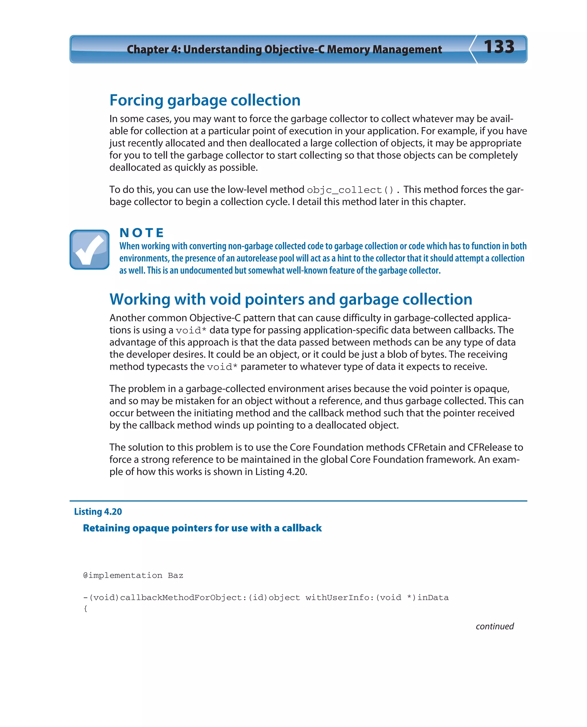 Chapter 4: Understanding Objective-C Memory Management 133
Forcing garbage collection
In some cases, you may want to force the garbage collector to collect whatever may be avail-
able for collection at a particular point of execution in your application. For example, if you have
just recently allocated and then deallocated a large collection of objects, it may be appropriate
for you to tell the garbage collector to start collecting so that those objects can be completely
deallocated as quickly as possible.
To do this, you can use the low-level method objc_collect(). This method forces the gar-
bage collector to begin a collection cycle. I detail this method later in this chapter.
N O T E
When working with converting non-garbage collected code to garbage collection or code which has to function in both
environments, the presence of an autorelease pool will act as a hint to the collector that it should attempt a collection
as well. This is an undocumented but somewhat well-known feature of the garbage collector.
Working with void pointers and garbage collection
Another common Objective-C pattern that can cause difficulty in garbage-collected applica-
tions is using a void* data type for passing application-specific data between callbacks. The
advantage of this approach is that the data passed between methods can be any type of data
the developer desires. It could be an object, or it could be just a blob of bytes. The receiving
method typecasts the void* parameter to whatever type of data it expects to receive.
The problem in a garbage-collected environment arises because the void pointer is opaque,
and so may be mistaken for an object without a reference, and thus garbage collected. This can
occur between the initiating method and the callback method such that the pointer received
by the callback method winds up pointing to a deallocated object.
The solution to this problem is to use the Core Foundation methods CFRetain and CFRelease to
force a strong reference to be maintained in the global Core Foundation framework. An exam-
ple of how this works is shown in Listing 4.20.
Listing 4.20
Retaining opaque pointers for use with a callback
@implementation Baz
-(void)callbackMethodForObject:(id)object withUserInfo:(void *)inData
{
continued
 